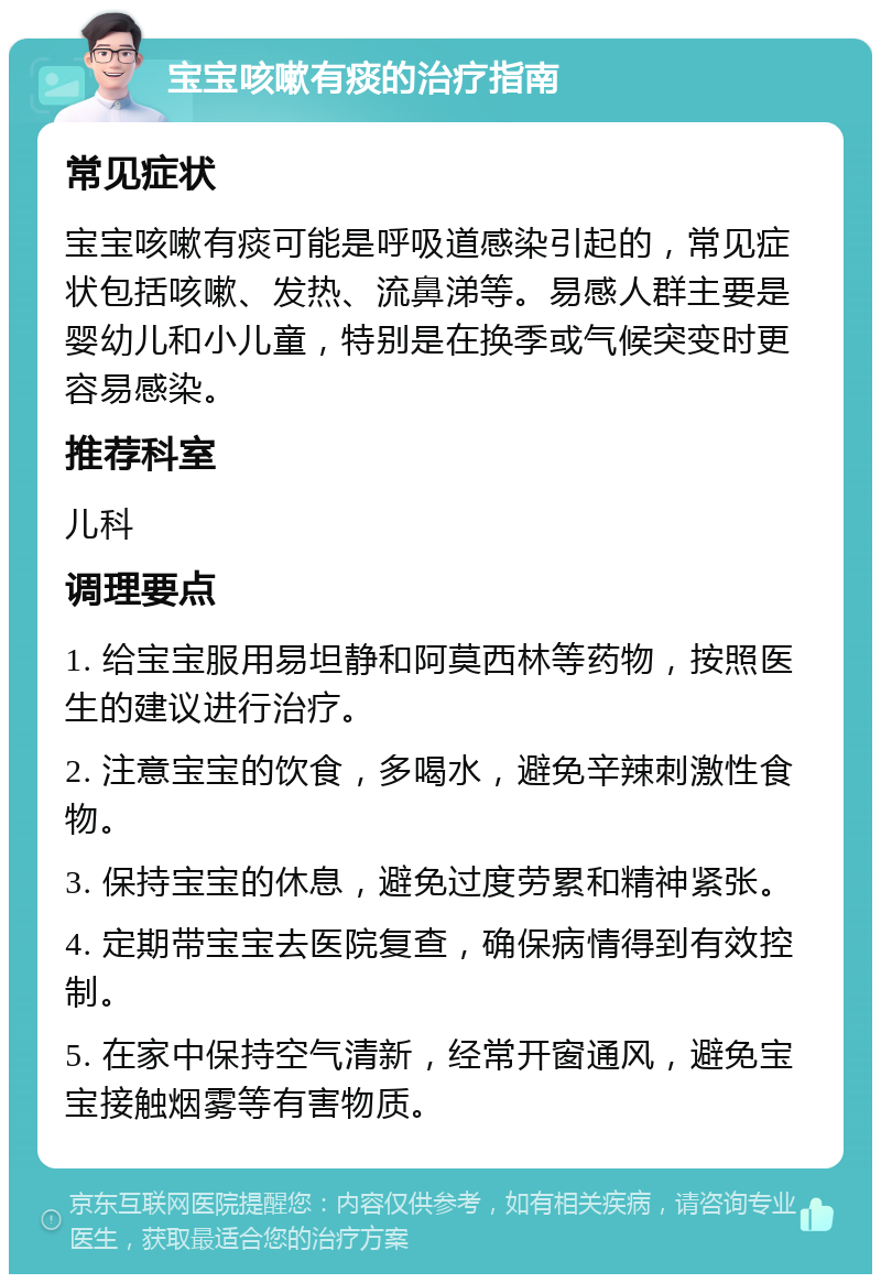 宝宝咳嗽有痰的治疗指南 常见症状 宝宝咳嗽有痰可能是呼吸道感染引起的，常见症状包括咳嗽、发热、流鼻涕等。易感人群主要是婴幼儿和小儿童，特别是在换季或气候突变时更容易感染。 推荐科室 儿科 调理要点 1. 给宝宝服用易坦静和阿莫西林等药物，按照医生的建议进行治疗。 2. 注意宝宝的饮食，多喝水，避免辛辣刺激性食物。 3. 保持宝宝的休息，避免过度劳累和精神紧张。 4. 定期带宝宝去医院复查，确保病情得到有效控制。 5. 在家中保持空气清新，经常开窗通风，避免宝宝接触烟雾等有害物质。