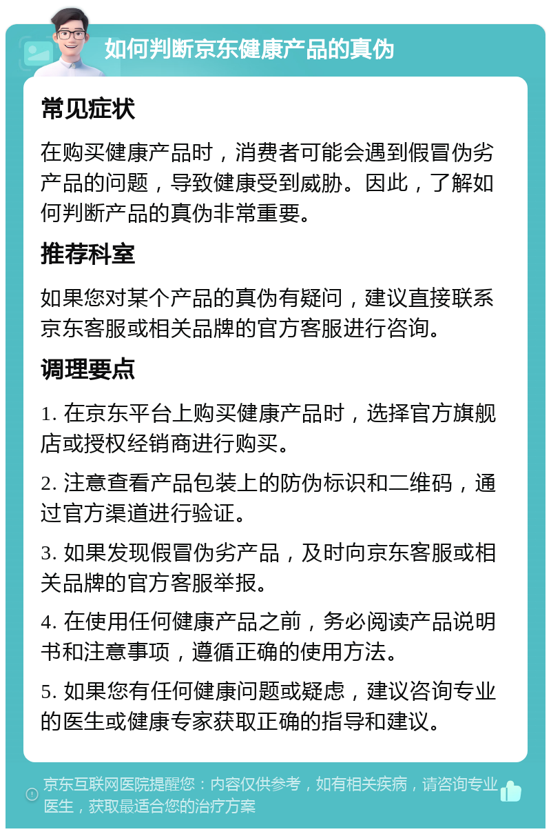 如何判断京东健康产品的真伪 常见症状 在购买健康产品时，消费者可能会遇到假冒伪劣产品的问题，导致健康受到威胁。因此，了解如何判断产品的真伪非常重要。 推荐科室 如果您对某个产品的真伪有疑问，建议直接联系京东客服或相关品牌的官方客服进行咨询。 调理要点 1. 在京东平台上购买健康产品时，选择官方旗舰店或授权经销商进行购买。 2. 注意查看产品包装上的防伪标识和二维码，通过官方渠道进行验证。 3. 如果发现假冒伪劣产品，及时向京东客服或相关品牌的官方客服举报。 4. 在使用任何健康产品之前，务必阅读产品说明书和注意事项，遵循正确的使用方法。 5. 如果您有任何健康问题或疑虑，建议咨询专业的医生或健康专家获取正确的指导和建议。