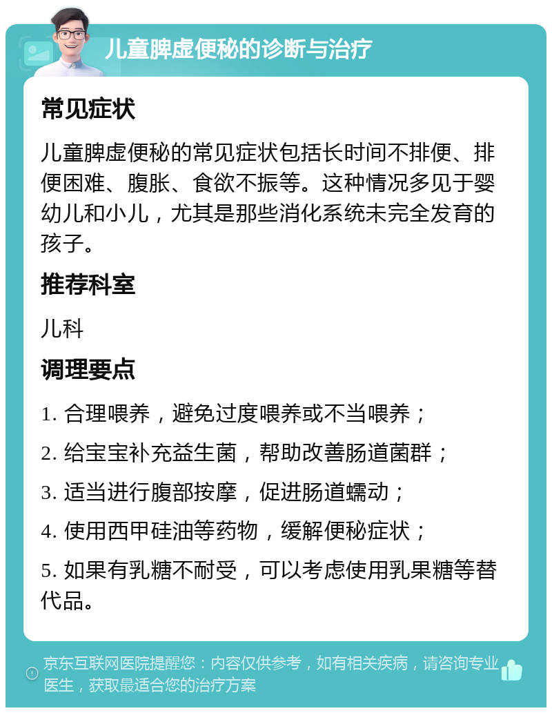 儿童脾虚便秘的诊断与治疗 常见症状 儿童脾虚便秘的常见症状包括长时间不排便、排便困难、腹胀、食欲不振等。这种情况多见于婴幼儿和小儿，尤其是那些消化系统未完全发育的孩子。 推荐科室 儿科 调理要点 1. 合理喂养，避免过度喂养或不当喂养； 2. 给宝宝补充益生菌，帮助改善肠道菌群； 3. 适当进行腹部按摩，促进肠道蠕动； 4. 使用西甲硅油等药物，缓解便秘症状； 5. 如果有乳糖不耐受，可以考虑使用乳果糖等替代品。