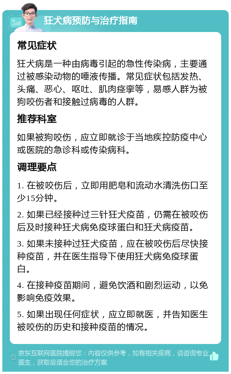 狂犬病预防与治疗指南 常见症状 狂犬病是一种由病毒引起的急性传染病，主要通过被感染动物的唾液传播。常见症状包括发热、头痛、恶心、呕吐、肌肉痉挛等，易感人群为被狗咬伤者和接触过病毒的人群。 推荐科室 如果被狗咬伤，应立即就诊于当地疾控防疫中心或医院的急诊科或传染病科。 调理要点 1. 在被咬伤后，立即用肥皂和流动水清洗伤口至少15分钟。 2. 如果已经接种过三针狂犬疫苗，仍需在被咬伤后及时接种狂犬病免疫球蛋白和狂犬病疫苗。 3. 如果未接种过狂犬疫苗，应在被咬伤后尽快接种疫苗，并在医生指导下使用狂犬病免疫球蛋白。 4. 在接种疫苗期间，避免饮酒和剧烈运动，以免影响免疫效果。 5. 如果出现任何症状，应立即就医，并告知医生被咬伤的历史和接种疫苗的情况。