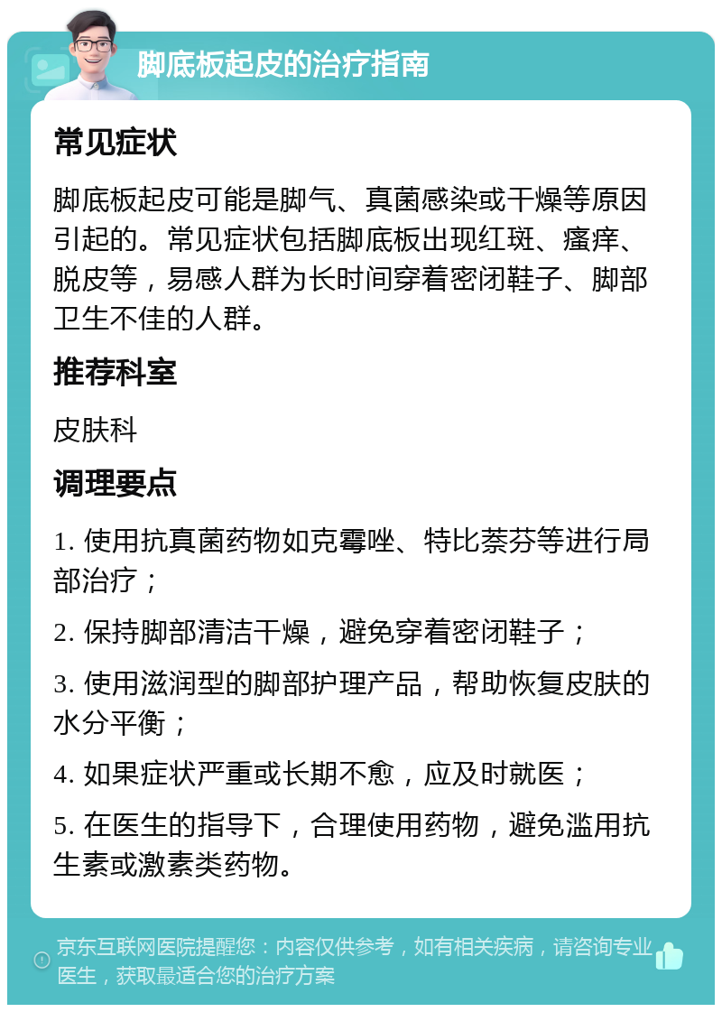 脚底板起皮的治疗指南 常见症状 脚底板起皮可能是脚气、真菌感染或干燥等原因引起的。常见症状包括脚底板出现红斑、瘙痒、脱皮等，易感人群为长时间穿着密闭鞋子、脚部卫生不佳的人群。 推荐科室 皮肤科 调理要点 1. 使用抗真菌药物如克霉唑、特比萘芬等进行局部治疗； 2. 保持脚部清洁干燥，避免穿着密闭鞋子； 3. 使用滋润型的脚部护理产品，帮助恢复皮肤的水分平衡； 4. 如果症状严重或长期不愈，应及时就医； 5. 在医生的指导下，合理使用药物，避免滥用抗生素或激素类药物。