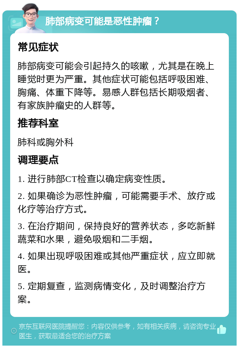 肺部病变可能是恶性肿瘤？ 常见症状 肺部病变可能会引起持久的咳嗽，尤其是在晚上睡觉时更为严重。其他症状可能包括呼吸困难、胸痛、体重下降等。易感人群包括长期吸烟者、有家族肿瘤史的人群等。 推荐科室 肺科或胸外科 调理要点 1. 进行肺部CT检查以确定病变性质。 2. 如果确诊为恶性肿瘤，可能需要手术、放疗或化疗等治疗方式。 3. 在治疗期间，保持良好的营养状态，多吃新鲜蔬菜和水果，避免吸烟和二手烟。 4. 如果出现呼吸困难或其他严重症状，应立即就医。 5. 定期复查，监测病情变化，及时调整治疗方案。