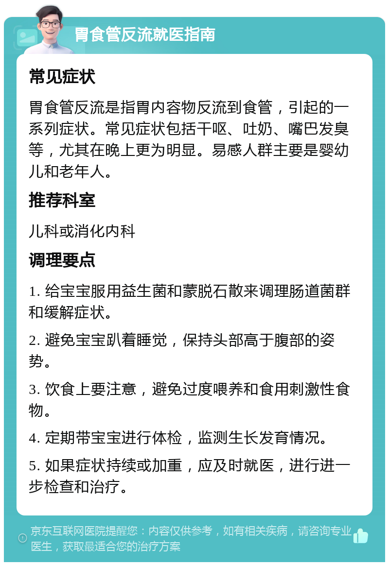 胃食管反流就医指南 常见症状 胃食管反流是指胃内容物反流到食管，引起的一系列症状。常见症状包括干呕、吐奶、嘴巴发臭等，尤其在晚上更为明显。易感人群主要是婴幼儿和老年人。 推荐科室 儿科或消化内科 调理要点 1. 给宝宝服用益生菌和蒙脱石散来调理肠道菌群和缓解症状。 2. 避免宝宝趴着睡觉，保持头部高于腹部的姿势。 3. 饮食上要注意，避免过度喂养和食用刺激性食物。 4. 定期带宝宝进行体检，监测生长发育情况。 5. 如果症状持续或加重，应及时就医，进行进一步检查和治疗。