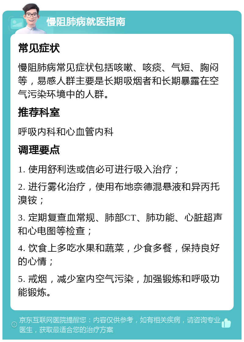 慢阻肺病就医指南 常见症状 慢阻肺病常见症状包括咳嗽、咳痰、气短、胸闷等，易感人群主要是长期吸烟者和长期暴露在空气污染环境中的人群。 推荐科室 呼吸内科和心血管内科 调理要点 1. 使用舒利迭或信必可进行吸入治疗； 2. 进行雾化治疗，使用布地奈德混悬液和异丙托溴铵； 3. 定期复查血常规、肺部CT、肺功能、心脏超声和心电图等检查； 4. 饮食上多吃水果和蔬菜，少食多餐，保持良好的心情； 5. 戒烟，减少室内空气污染，加强锻炼和呼吸功能锻炼。