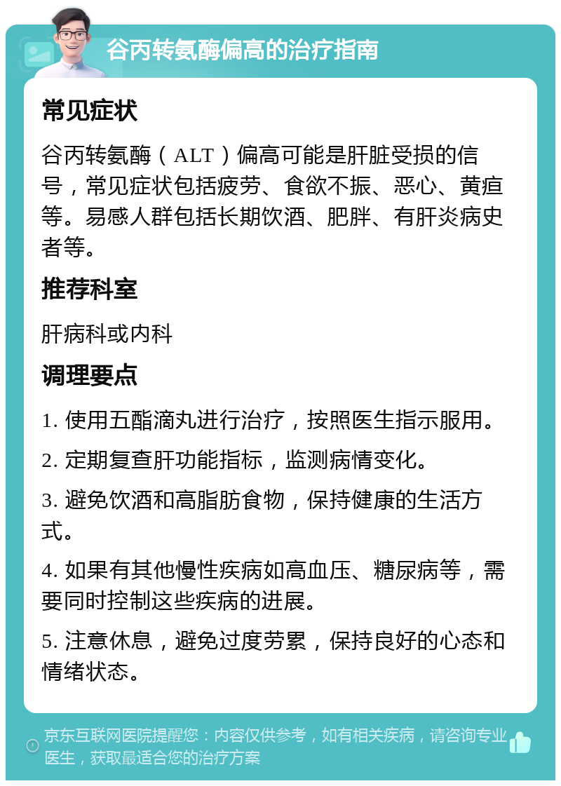 谷丙转氨酶偏高的治疗指南 常见症状 谷丙转氨酶（ALT）偏高可能是肝脏受损的信号，常见症状包括疲劳、食欲不振、恶心、黄疸等。易感人群包括长期饮酒、肥胖、有肝炎病史者等。 推荐科室 肝病科或内科 调理要点 1. 使用五酯滴丸进行治疗，按照医生指示服用。 2. 定期复查肝功能指标，监测病情变化。 3. 避免饮酒和高脂肪食物，保持健康的生活方式。 4. 如果有其他慢性疾病如高血压、糖尿病等，需要同时控制这些疾病的进展。 5. 注意休息，避免过度劳累，保持良好的心态和情绪状态。