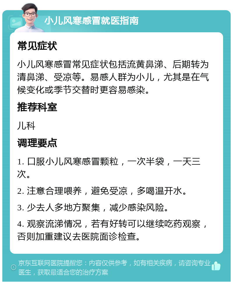 小儿风寒感冒就医指南 常见症状 小儿风寒感冒常见症状包括流黄鼻涕、后期转为清鼻涕、受凉等。易感人群为小儿，尤其是在气候变化或季节交替时更容易感染。 推荐科室 儿科 调理要点 1. 口服小儿风寒感冒颗粒，一次半袋，一天三次。 2. 注意合理喂养，避免受凉，多喝温开水。 3. 少去人多地方聚集，减少感染风险。 4. 观察流涕情况，若有好转可以继续吃药观察，否则加重建议去医院面诊检查。