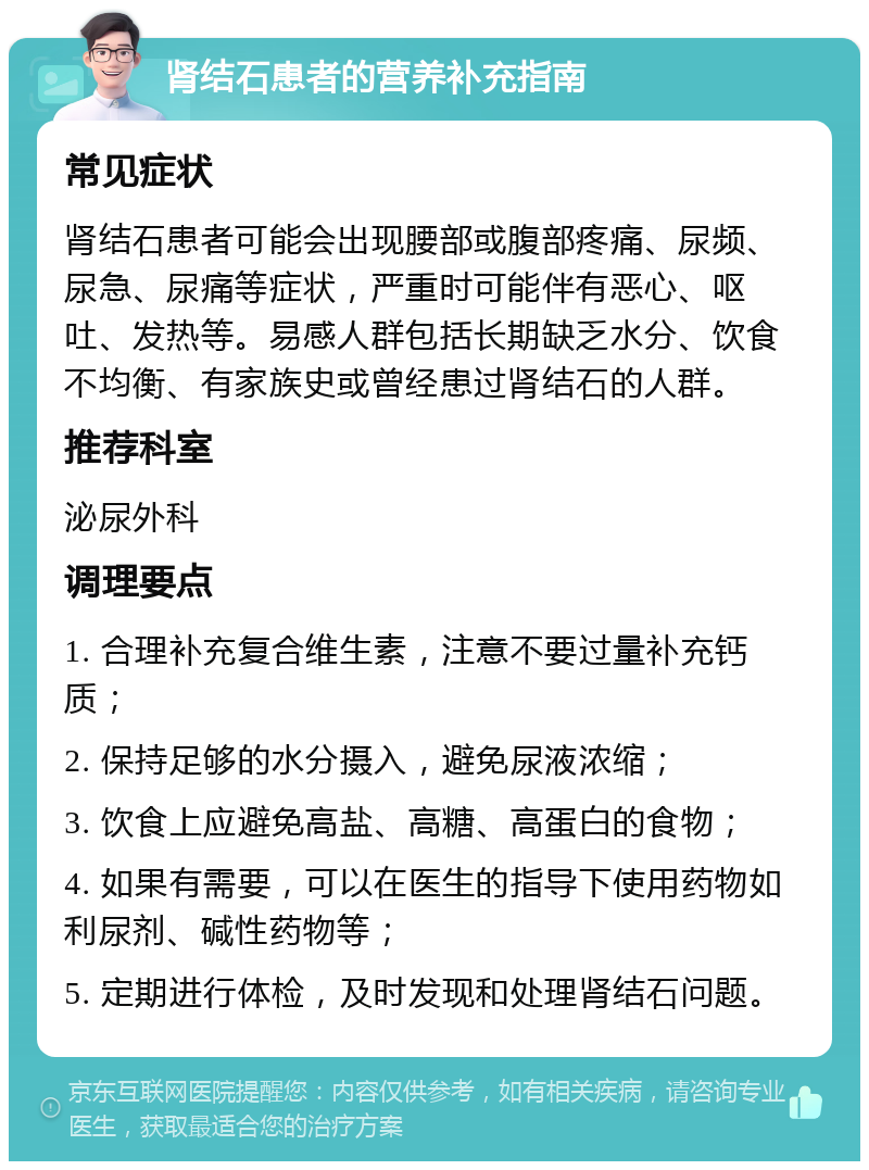 肾结石患者的营养补充指南 常见症状 肾结石患者可能会出现腰部或腹部疼痛、尿频、尿急、尿痛等症状，严重时可能伴有恶心、呕吐、发热等。易感人群包括长期缺乏水分、饮食不均衡、有家族史或曾经患过肾结石的人群。 推荐科室 泌尿外科 调理要点 1. 合理补充复合维生素，注意不要过量补充钙质； 2. 保持足够的水分摄入，避免尿液浓缩； 3. 饮食上应避免高盐、高糖、高蛋白的食物； 4. 如果有需要，可以在医生的指导下使用药物如利尿剂、碱性药物等； 5. 定期进行体检，及时发现和处理肾结石问题。