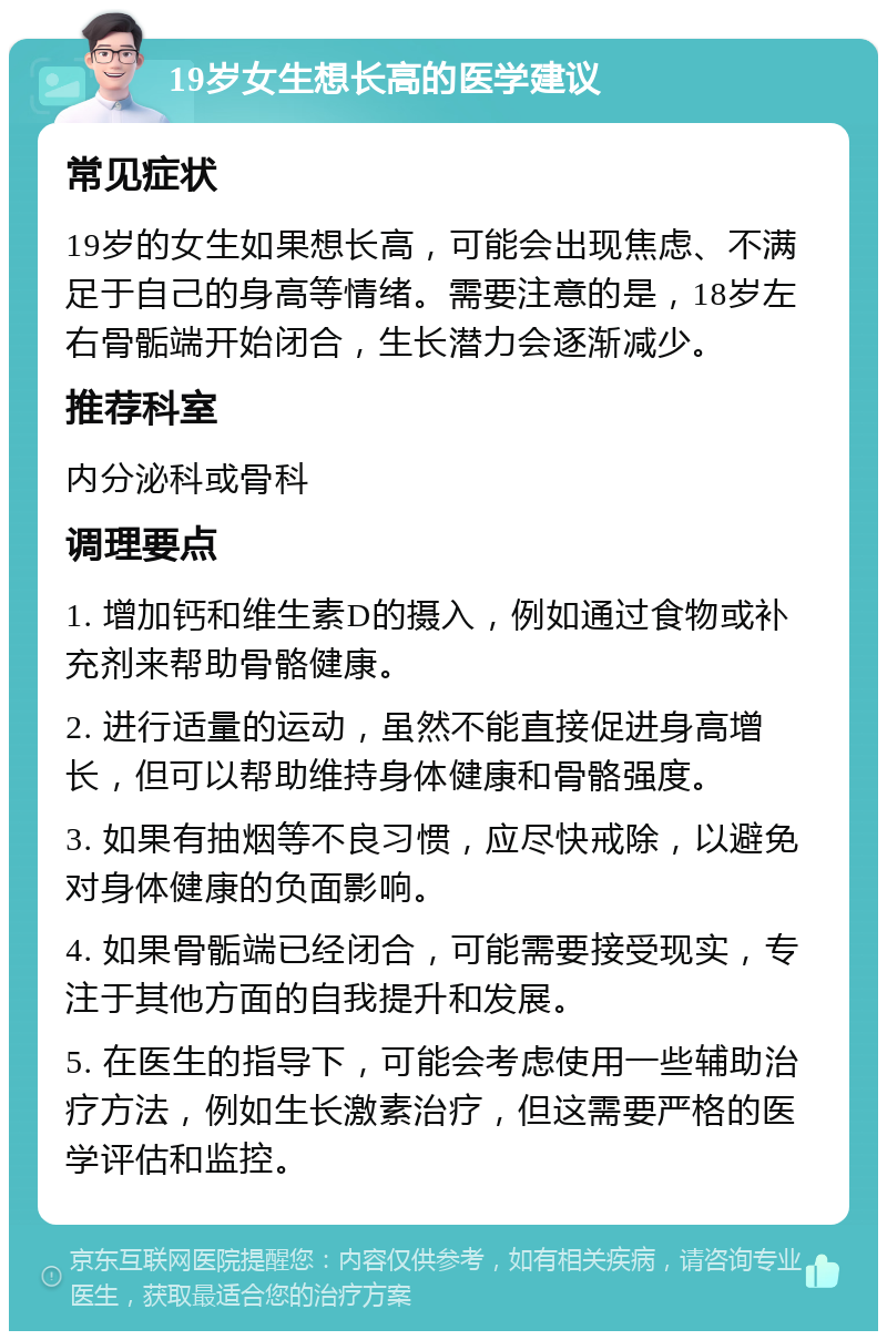 19岁女生想长高的医学建议 常见症状 19岁的女生如果想长高，可能会出现焦虑、不满足于自己的身高等情绪。需要注意的是，18岁左右骨骺端开始闭合，生长潜力会逐渐减少。 推荐科室 内分泌科或骨科 调理要点 1. 增加钙和维生素D的摄入，例如通过食物或补充剂来帮助骨骼健康。 2. 进行适量的运动，虽然不能直接促进身高增长，但可以帮助维持身体健康和骨骼强度。 3. 如果有抽烟等不良习惯，应尽快戒除，以避免对身体健康的负面影响。 4. 如果骨骺端已经闭合，可能需要接受现实，专注于其他方面的自我提升和发展。 5. 在医生的指导下，可能会考虑使用一些辅助治疗方法，例如生长激素治疗，但这需要严格的医学评估和监控。