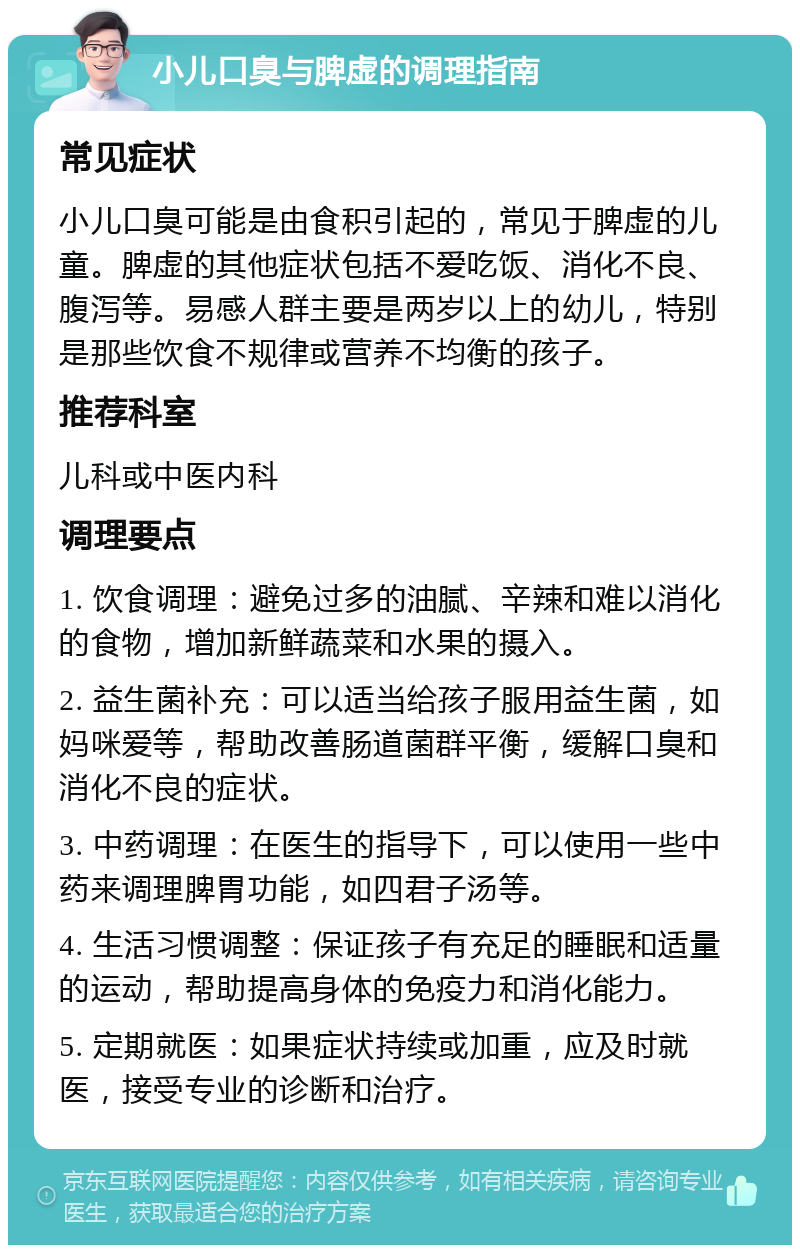 小儿口臭与脾虚的调理指南 常见症状 小儿口臭可能是由食积引起的，常见于脾虚的儿童。脾虚的其他症状包括不爱吃饭、消化不良、腹泻等。易感人群主要是两岁以上的幼儿，特别是那些饮食不规律或营养不均衡的孩子。 推荐科室 儿科或中医内科 调理要点 1. 饮食调理：避免过多的油腻、辛辣和难以消化的食物，增加新鲜蔬菜和水果的摄入。 2. 益生菌补充：可以适当给孩子服用益生菌，如妈咪爱等，帮助改善肠道菌群平衡，缓解口臭和消化不良的症状。 3. 中药调理：在医生的指导下，可以使用一些中药来调理脾胃功能，如四君子汤等。 4. 生活习惯调整：保证孩子有充足的睡眠和适量的运动，帮助提高身体的免疫力和消化能力。 5. 定期就医：如果症状持续或加重，应及时就医，接受专业的诊断和治疗。