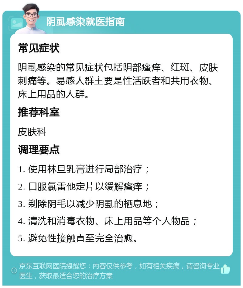 阴虱感染就医指南 常见症状 阴虱感染的常见症状包括阴部瘙痒、红斑、皮肤刺痛等。易感人群主要是性活跃者和共用衣物、床上用品的人群。 推荐科室 皮肤科 调理要点 1. 使用林旦乳膏进行局部治疗； 2. 口服氯雷他定片以缓解瘙痒； 3. 剃除阴毛以减少阴虱的栖息地； 4. 清洗和消毒衣物、床上用品等个人物品； 5. 避免性接触直至完全治愈。