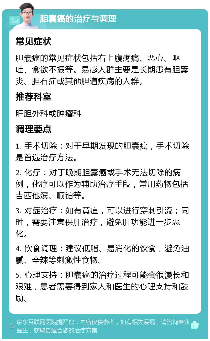 胆囊癌的治疗与调理 常见症状 胆囊癌的常见症状包括右上腹疼痛、恶心、呕吐、食欲不振等。易感人群主要是长期患有胆囊炎、胆石症或其他胆道疾病的人群。 推荐科室 肝胆外科或肿瘤科 调理要点 1. 手术切除：对于早期发现的胆囊癌，手术切除是首选治疗方法。 2. 化疗：对于晚期胆囊癌或手术无法切除的病例，化疗可以作为辅助治疗手段，常用药物包括吉西他滨、顺铂等。 3. 对症治疗：如有黄疸，可以进行穿刺引流；同时，需要注意保肝治疗，避免肝功能进一步恶化。 4. 饮食调理：建议低脂、易消化的饮食，避免油腻、辛辣等刺激性食物。 5. 心理支持：胆囊癌的治疗过程可能会很漫长和艰难，患者需要得到家人和医生的心理支持和鼓励。