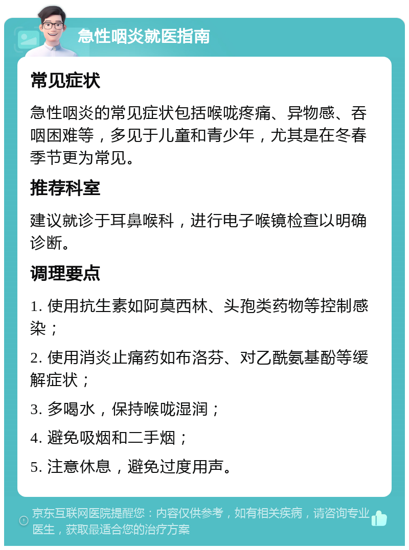 急性咽炎就医指南 常见症状 急性咽炎的常见症状包括喉咙疼痛、异物感、吞咽困难等，多见于儿童和青少年，尤其是在冬春季节更为常见。 推荐科室 建议就诊于耳鼻喉科，进行电子喉镜检查以明确诊断。 调理要点 1. 使用抗生素如阿莫西林、头孢类药物等控制感染； 2. 使用消炎止痛药如布洛芬、对乙酰氨基酚等缓解症状； 3. 多喝水，保持喉咙湿润； 4. 避免吸烟和二手烟； 5. 注意休息，避免过度用声。