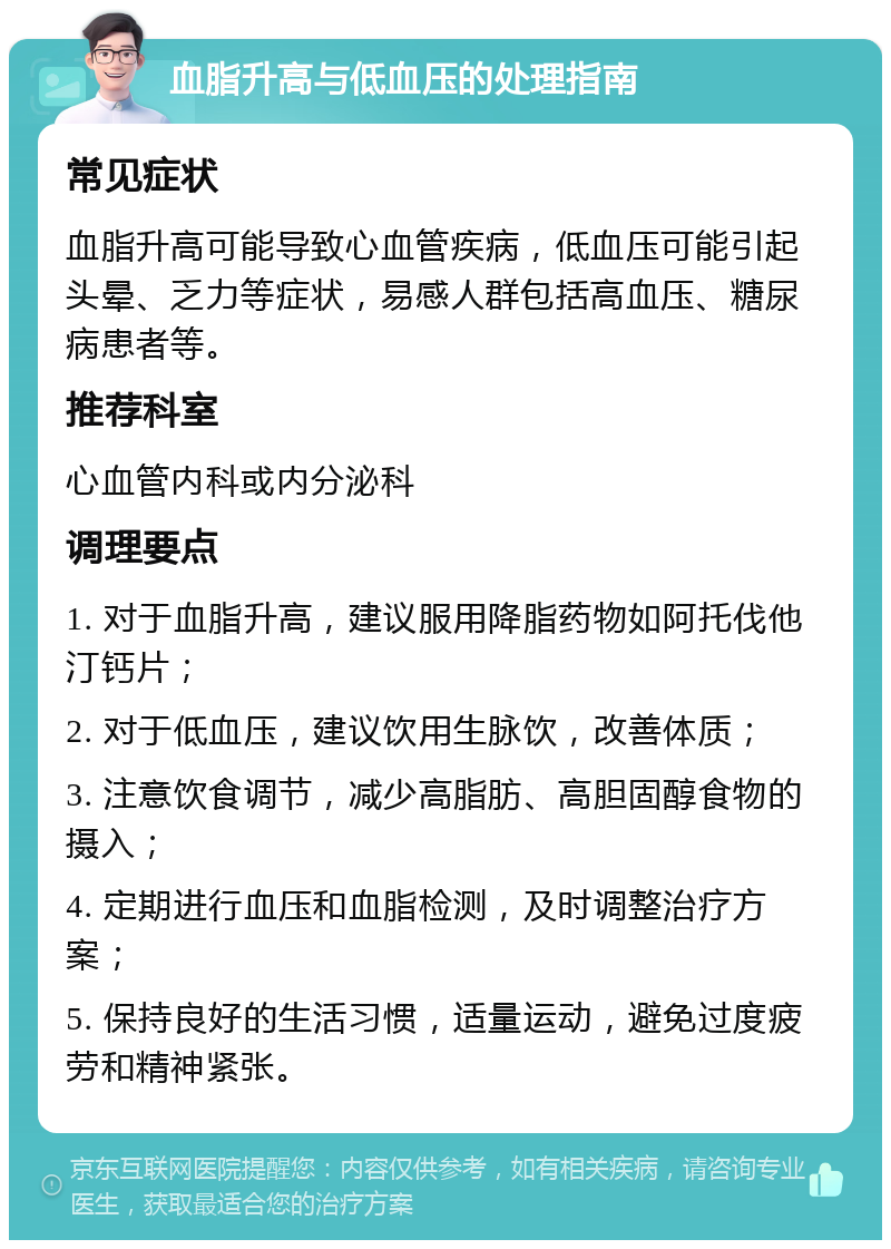 血脂升高与低血压的处理指南 常见症状 血脂升高可能导致心血管疾病，低血压可能引起头晕、乏力等症状，易感人群包括高血压、糖尿病患者等。 推荐科室 心血管内科或内分泌科 调理要点 1. 对于血脂升高，建议服用降脂药物如阿托伐他汀钙片； 2. 对于低血压，建议饮用生脉饮，改善体质； 3. 注意饮食调节，减少高脂肪、高胆固醇食物的摄入； 4. 定期进行血压和血脂检测，及时调整治疗方案； 5. 保持良好的生活习惯，适量运动，避免过度疲劳和精神紧张。