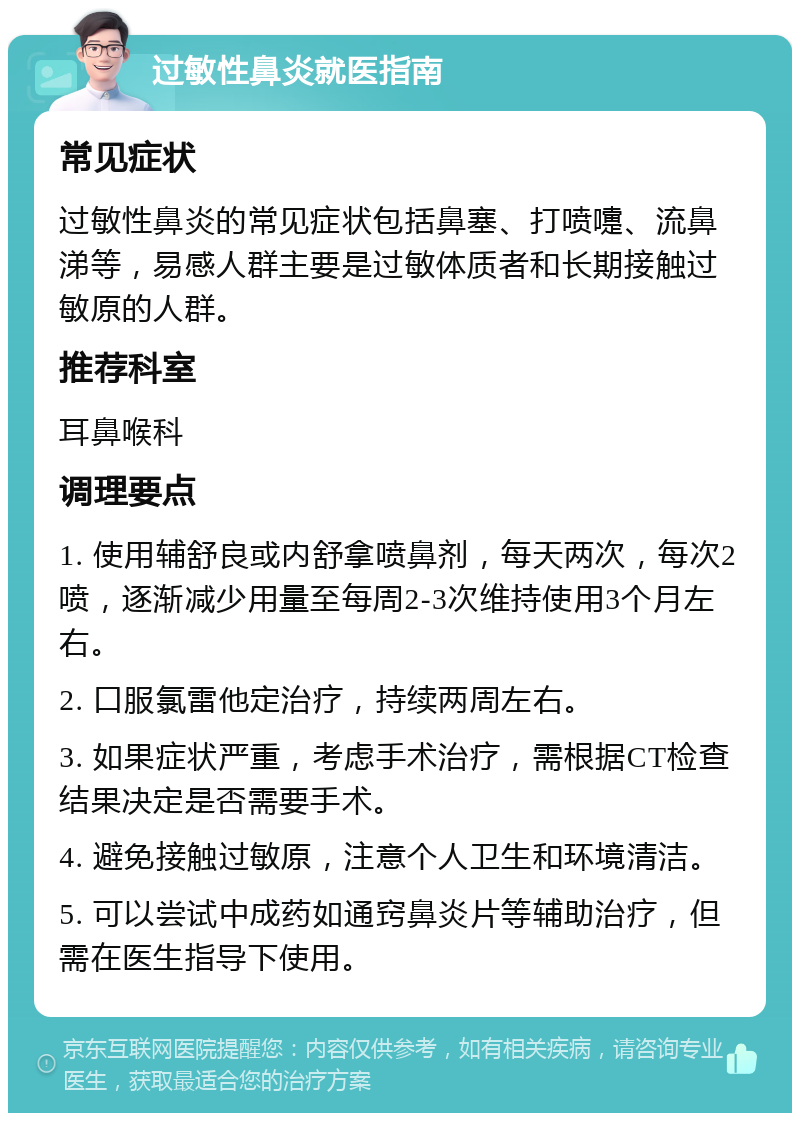 过敏性鼻炎就医指南 常见症状 过敏性鼻炎的常见症状包括鼻塞、打喷嚏、流鼻涕等，易感人群主要是过敏体质者和长期接触过敏原的人群。 推荐科室 耳鼻喉科 调理要点 1. 使用辅舒良或内舒拿喷鼻剂，每天两次，每次2喷，逐渐减少用量至每周2-3次维持使用3个月左右。 2. 口服氯雷他定治疗，持续两周左右。 3. 如果症状严重，考虑手术治疗，需根据CT检查结果决定是否需要手术。 4. 避免接触过敏原，注意个人卫生和环境清洁。 5. 可以尝试中成药如通窍鼻炎片等辅助治疗，但需在医生指导下使用。