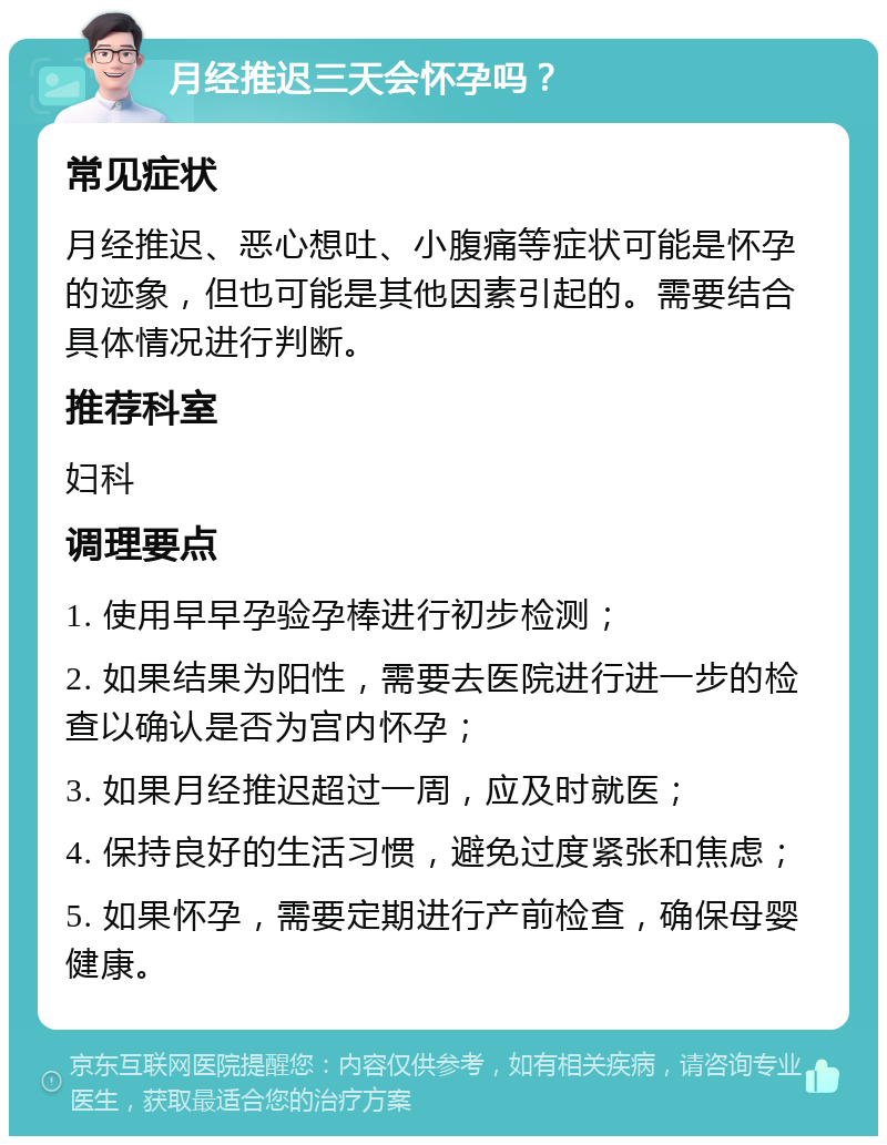 月经推迟三天会怀孕吗？ 常见症状 月经推迟、恶心想吐、小腹痛等症状可能是怀孕的迹象，但也可能是其他因素引起的。需要结合具体情况进行判断。 推荐科室 妇科 调理要点 1. 使用早早孕验孕棒进行初步检测； 2. 如果结果为阳性，需要去医院进行进一步的检查以确认是否为宫内怀孕； 3. 如果月经推迟超过一周，应及时就医； 4. 保持良好的生活习惯，避免过度紧张和焦虑； 5. 如果怀孕，需要定期进行产前检查，确保母婴健康。