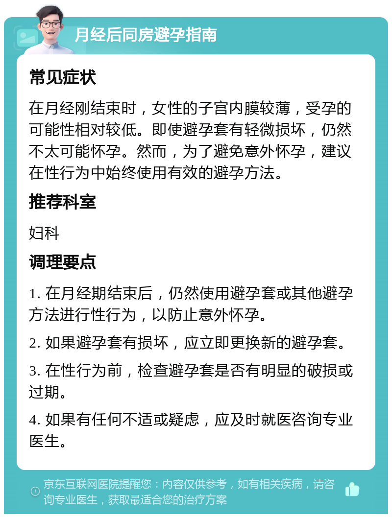 月经后同房避孕指南 常见症状 在月经刚结束时，女性的子宫内膜较薄，受孕的可能性相对较低。即使避孕套有轻微损坏，仍然不太可能怀孕。然而，为了避免意外怀孕，建议在性行为中始终使用有效的避孕方法。 推荐科室 妇科 调理要点 1. 在月经期结束后，仍然使用避孕套或其他避孕方法进行性行为，以防止意外怀孕。 2. 如果避孕套有损坏，应立即更换新的避孕套。 3. 在性行为前，检查避孕套是否有明显的破损或过期。 4. 如果有任何不适或疑虑，应及时就医咨询专业医生。