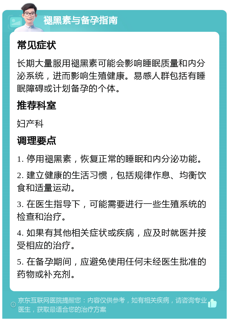 褪黑素与备孕指南 常见症状 长期大量服用褪黑素可能会影响睡眠质量和内分泌系统，进而影响生殖健康。易感人群包括有睡眠障碍或计划备孕的个体。 推荐科室 妇产科 调理要点 1. 停用褪黑素，恢复正常的睡眠和内分泌功能。 2. 建立健康的生活习惯，包括规律作息、均衡饮食和适量运动。 3. 在医生指导下，可能需要进行一些生殖系统的检查和治疗。 4. 如果有其他相关症状或疾病，应及时就医并接受相应的治疗。 5. 在备孕期间，应避免使用任何未经医生批准的药物或补充剂。