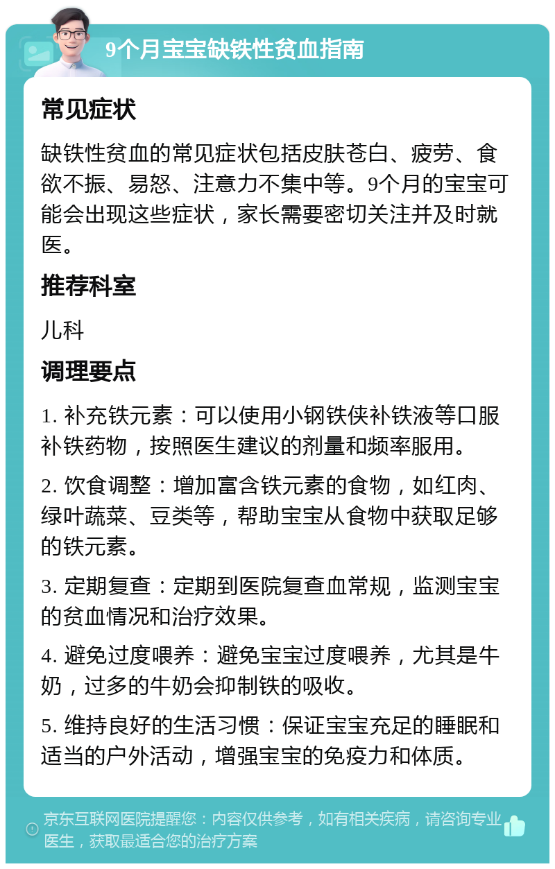 9个月宝宝缺铁性贫血指南 常见症状 缺铁性贫血的常见症状包括皮肤苍白、疲劳、食欲不振、易怒、注意力不集中等。9个月的宝宝可能会出现这些症状，家长需要密切关注并及时就医。 推荐科室 儿科 调理要点 1. 补充铁元素：可以使用小钢铁侠补铁液等口服补铁药物，按照医生建议的剂量和频率服用。 2. 饮食调整：增加富含铁元素的食物，如红肉、绿叶蔬菜、豆类等，帮助宝宝从食物中获取足够的铁元素。 3. 定期复查：定期到医院复查血常规，监测宝宝的贫血情况和治疗效果。 4. 避免过度喂养：避免宝宝过度喂养，尤其是牛奶，过多的牛奶会抑制铁的吸收。 5. 维持良好的生活习惯：保证宝宝充足的睡眠和适当的户外活动，增强宝宝的免疫力和体质。