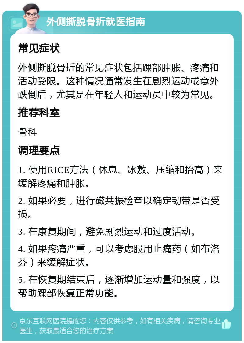 外侧撕脱骨折就医指南 常见症状 外侧撕脱骨折的常见症状包括踝部肿胀、疼痛和活动受限。这种情况通常发生在剧烈运动或意外跌倒后，尤其是在年轻人和运动员中较为常见。 推荐科室 骨科 调理要点 1. 使用RICE方法（休息、冰敷、压缩和抬高）来缓解疼痛和肿胀。 2. 如果必要，进行磁共振检查以确定韧带是否受损。 3. 在康复期间，避免剧烈运动和过度活动。 4. 如果疼痛严重，可以考虑服用止痛药（如布洛芬）来缓解症状。 5. 在恢复期结束后，逐渐增加运动量和强度，以帮助踝部恢复正常功能。