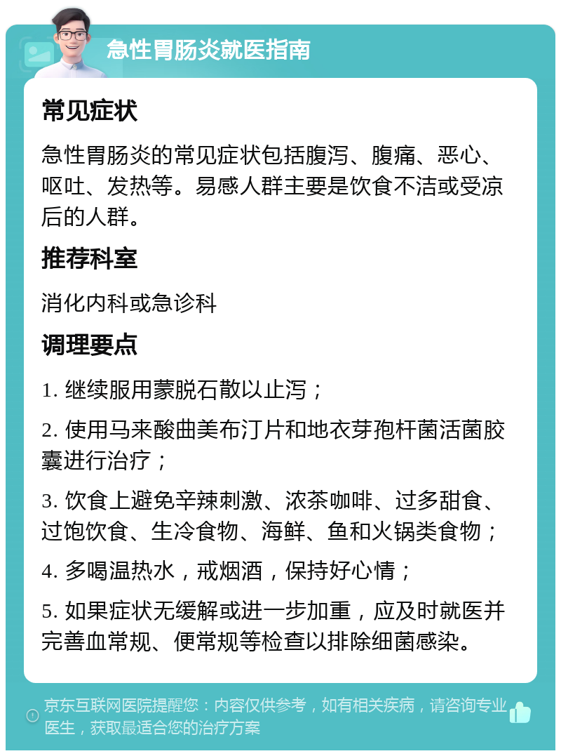 急性胃肠炎就医指南 常见症状 急性胃肠炎的常见症状包括腹泻、腹痛、恶心、呕吐、发热等。易感人群主要是饮食不洁或受凉后的人群。 推荐科室 消化内科或急诊科 调理要点 1. 继续服用蒙脱石散以止泻； 2. 使用马来酸曲美布汀片和地衣芽孢杆菌活菌胶囊进行治疗； 3. 饮食上避免辛辣刺激、浓茶咖啡、过多甜食、过饱饮食、生冷食物、海鲜、鱼和火锅类食物； 4. 多喝温热水，戒烟酒，保持好心情； 5. 如果症状无缓解或进一步加重，应及时就医并完善血常规、便常规等检查以排除细菌感染。