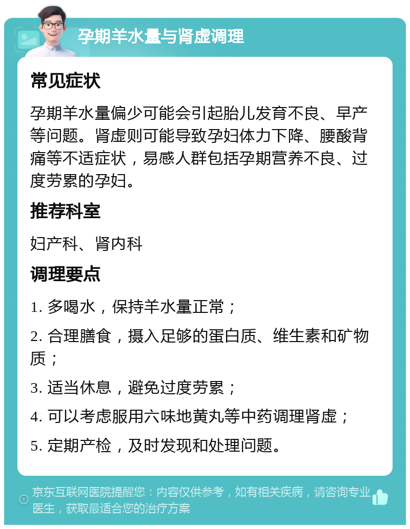 孕期羊水量与肾虚调理 常见症状 孕期羊水量偏少可能会引起胎儿发育不良、早产等问题。肾虚则可能导致孕妇体力下降、腰酸背痛等不适症状，易感人群包括孕期营养不良、过度劳累的孕妇。 推荐科室 妇产科、肾内科 调理要点 1. 多喝水，保持羊水量正常； 2. 合理膳食，摄入足够的蛋白质、维生素和矿物质； 3. 适当休息，避免过度劳累； 4. 可以考虑服用六味地黄丸等中药调理肾虚； 5. 定期产检，及时发现和处理问题。