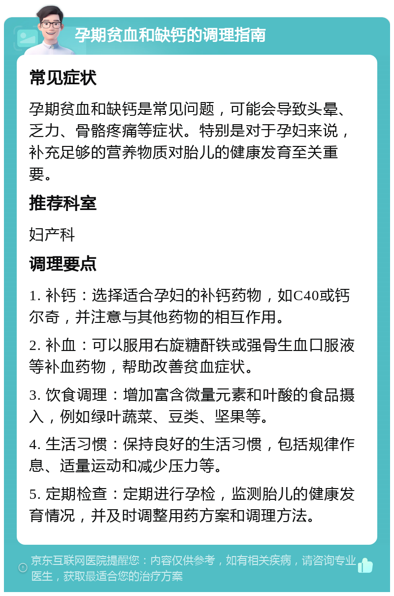 孕期贫血和缺钙的调理指南 常见症状 孕期贫血和缺钙是常见问题，可能会导致头晕、乏力、骨骼疼痛等症状。特别是对于孕妇来说，补充足够的营养物质对胎儿的健康发育至关重要。 推荐科室 妇产科 调理要点 1. 补钙：选择适合孕妇的补钙药物，如C40或钙尔奇，并注意与其他药物的相互作用。 2. 补血：可以服用右旋糖酐铁或强骨生血口服液等补血药物，帮助改善贫血症状。 3. 饮食调理：增加富含微量元素和叶酸的食品摄入，例如绿叶蔬菜、豆类、坚果等。 4. 生活习惯：保持良好的生活习惯，包括规律作息、适量运动和减少压力等。 5. 定期检查：定期进行孕检，监测胎儿的健康发育情况，并及时调整用药方案和调理方法。