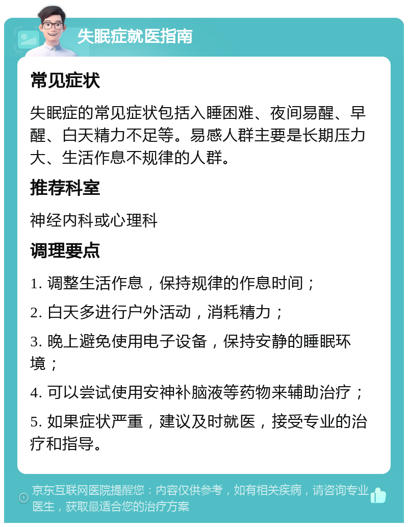 失眠症就医指南 常见症状 失眠症的常见症状包括入睡困难、夜间易醒、早醒、白天精力不足等。易感人群主要是长期压力大、生活作息不规律的人群。 推荐科室 神经内科或心理科 调理要点 1. 调整生活作息，保持规律的作息时间； 2. 白天多进行户外活动，消耗精力； 3. 晚上避免使用电子设备，保持安静的睡眠环境； 4. 可以尝试使用安神补脑液等药物来辅助治疗； 5. 如果症状严重，建议及时就医，接受专业的治疗和指导。