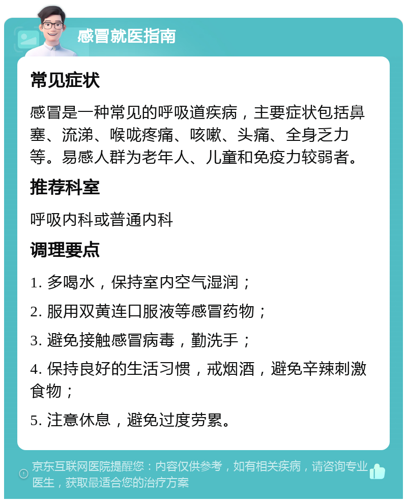 感冒就医指南 常见症状 感冒是一种常见的呼吸道疾病，主要症状包括鼻塞、流涕、喉咙疼痛、咳嗽、头痛、全身乏力等。易感人群为老年人、儿童和免疫力较弱者。 推荐科室 呼吸内科或普通内科 调理要点 1. 多喝水，保持室内空气湿润； 2. 服用双黄连口服液等感冒药物； 3. 避免接触感冒病毒，勤洗手； 4. 保持良好的生活习惯，戒烟酒，避免辛辣刺激食物； 5. 注意休息，避免过度劳累。