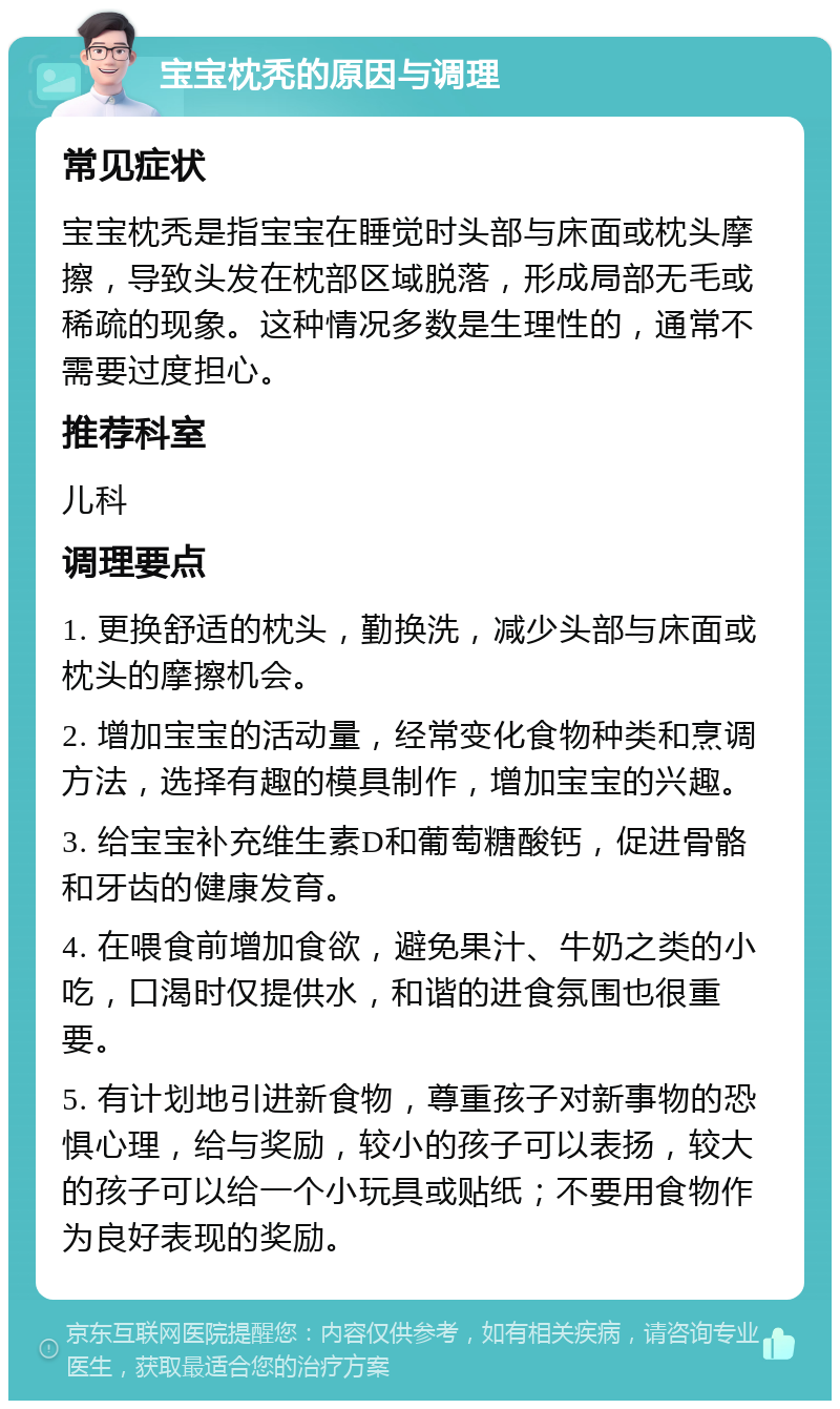 宝宝枕秃的原因与调理 常见症状 宝宝枕秃是指宝宝在睡觉时头部与床面或枕头摩擦，导致头发在枕部区域脱落，形成局部无毛或稀疏的现象。这种情况多数是生理性的，通常不需要过度担心。 推荐科室 儿科 调理要点 1. 更换舒适的枕头，勤换洗，减少头部与床面或枕头的摩擦机会。 2. 增加宝宝的活动量，经常变化食物种类和烹调方法，选择有趣的模具制作，增加宝宝的兴趣。 3. 给宝宝补充维生素D和葡萄糖酸钙，促进骨骼和牙齿的健康发育。 4. 在喂食前增加食欲，避免果汁、牛奶之类的小吃，口渴时仅提供水，和谐的进食氛围也很重要。 5. 有计划地引进新食物，尊重孩子对新事物的恐惧心理，给与奖励，较小的孩子可以表扬，较大的孩子可以给一个小玩具或贴纸；不要用食物作为良好表现的奖励。