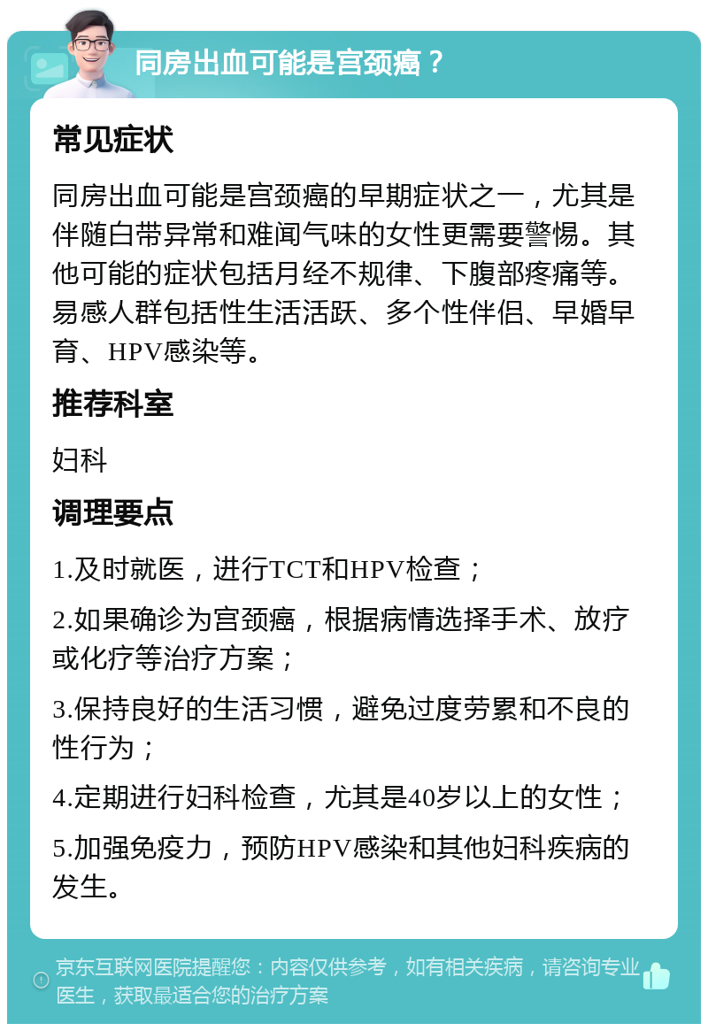 同房出血可能是宫颈癌？ 常见症状 同房出血可能是宫颈癌的早期症状之一，尤其是伴随白带异常和难闻气味的女性更需要警惕。其他可能的症状包括月经不规律、下腹部疼痛等。易感人群包括性生活活跃、多个性伴侣、早婚早育、HPV感染等。 推荐科室 妇科 调理要点 1.及时就医，进行TCT和HPV检查； 2.如果确诊为宫颈癌，根据病情选择手术、放疗或化疗等治疗方案； 3.保持良好的生活习惯，避免过度劳累和不良的性行为； 4.定期进行妇科检查，尤其是40岁以上的女性； 5.加强免疫力，预防HPV感染和其他妇科疾病的发生。