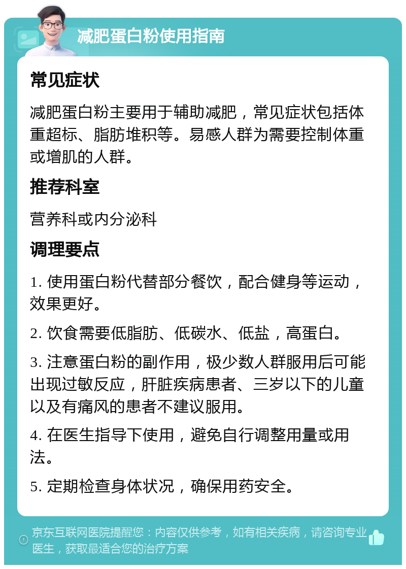 减肥蛋白粉使用指南 常见症状 减肥蛋白粉主要用于辅助减肥，常见症状包括体重超标、脂肪堆积等。易感人群为需要控制体重或增肌的人群。 推荐科室 营养科或内分泌科 调理要点 1. 使用蛋白粉代替部分餐饮，配合健身等运动，效果更好。 2. 饮食需要低脂肪、低碳水、低盐，高蛋白。 3. 注意蛋白粉的副作用，极少数人群服用后可能出现过敏反应，肝脏疾病患者、三岁以下的儿童以及有痛风的患者不建议服用。 4. 在医生指导下使用，避免自行调整用量或用法。 5. 定期检查身体状况，确保用药安全。