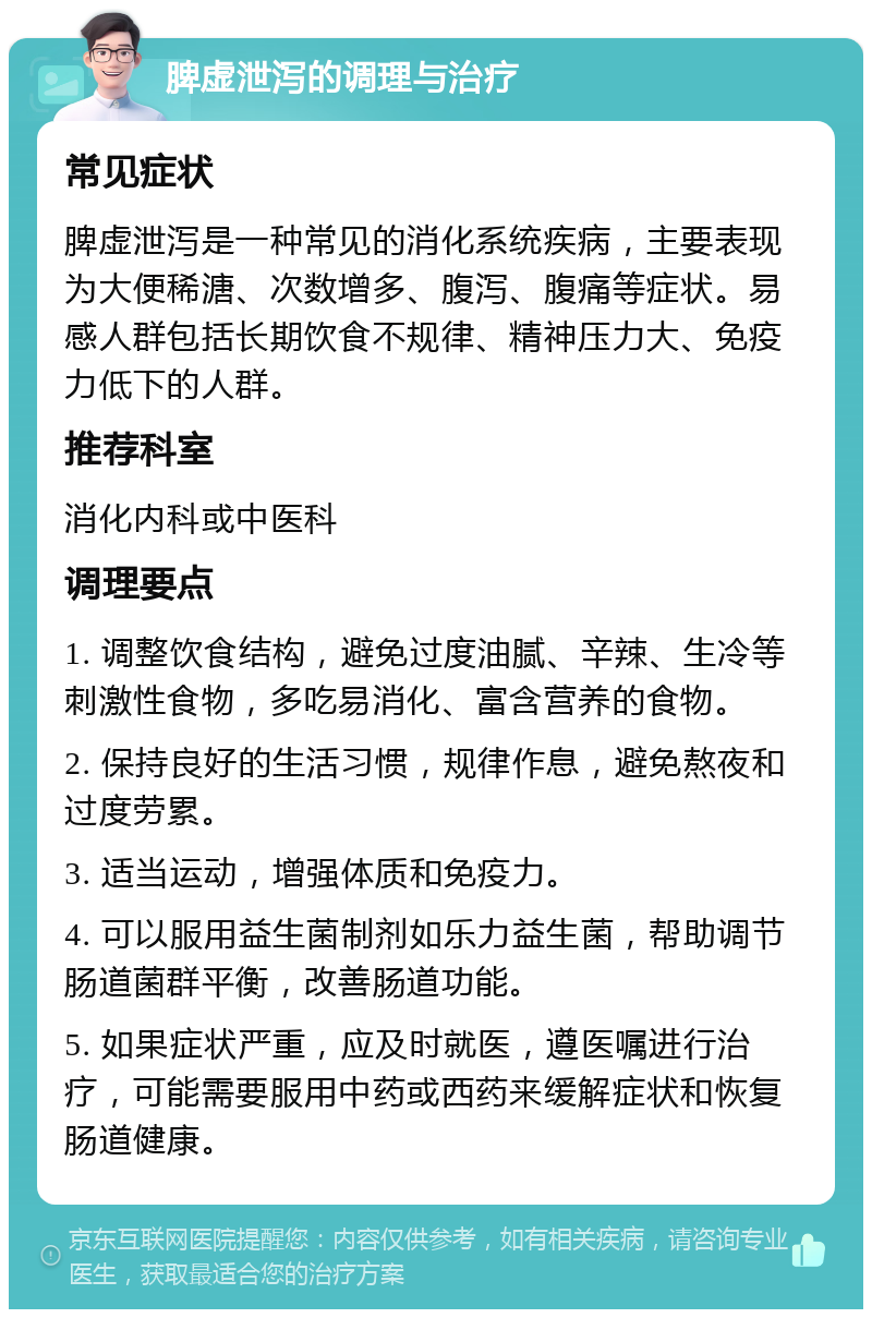 脾虚泄泻的调理与治疗 常见症状 脾虚泄泻是一种常见的消化系统疾病，主要表现为大便稀溏、次数增多、腹泻、腹痛等症状。易感人群包括长期饮食不规律、精神压力大、免疫力低下的人群。 推荐科室 消化内科或中医科 调理要点 1. 调整饮食结构，避免过度油腻、辛辣、生冷等刺激性食物，多吃易消化、富含营养的食物。 2. 保持良好的生活习惯，规律作息，避免熬夜和过度劳累。 3. 适当运动，增强体质和免疫力。 4. 可以服用益生菌制剂如乐力益生菌，帮助调节肠道菌群平衡，改善肠道功能。 5. 如果症状严重，应及时就医，遵医嘱进行治疗，可能需要服用中药或西药来缓解症状和恢复肠道健康。