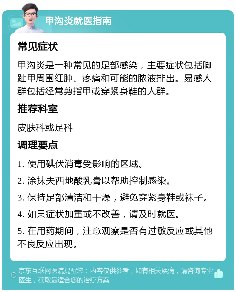 甲沟炎就医指南 常见症状 甲沟炎是一种常见的足部感染，主要症状包括脚趾甲周围红肿、疼痛和可能的脓液排出。易感人群包括经常剪指甲或穿紧身鞋的人群。 推荐科室 皮肤科或足科 调理要点 1. 使用碘伏消毒受影响的区域。 2. 涂抹夫西地酸乳膏以帮助控制感染。 3. 保持足部清洁和干燥，避免穿紧身鞋或袜子。 4. 如果症状加重或不改善，请及时就医。 5. 在用药期间，注意观察是否有过敏反应或其他不良反应出现。