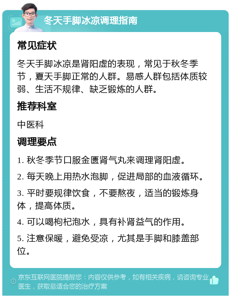 冬天手脚冰凉调理指南 常见症状 冬天手脚冰凉是肾阳虚的表现，常见于秋冬季节，夏天手脚正常的人群。易感人群包括体质较弱、生活不规律、缺乏锻炼的人群。 推荐科室 中医科 调理要点 1. 秋冬季节口服金匮肾气丸来调理肾阳虚。 2. 每天晚上用热水泡脚，促进局部的血液循环。 3. 平时要规律饮食，不要熬夜，适当的锻炼身体，提高体质。 4. 可以喝枸杞泡水，具有补肾益气的作用。 5. 注意保暖，避免受凉，尤其是手脚和膝盖部位。