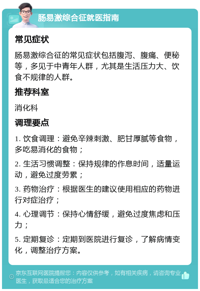 肠易激综合征就医指南 常见症状 肠易激综合征的常见症状包括腹泻、腹痛、便秘等，多见于中青年人群，尤其是生活压力大、饮食不规律的人群。 推荐科室 消化科 调理要点 1. 饮食调理：避免辛辣刺激、肥甘厚腻等食物，多吃易消化的食物； 2. 生活习惯调整：保持规律的作息时间，适量运动，避免过度劳累； 3. 药物治疗：根据医生的建议使用相应的药物进行对症治疗； 4. 心理调节：保持心情舒缓，避免过度焦虑和压力； 5. 定期复诊：定期到医院进行复诊，了解病情变化，调整治疗方案。