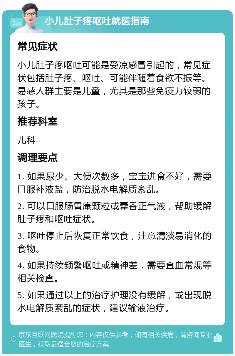 小儿肚子疼呕吐就医指南 常见症状 小儿肚子疼呕吐可能是受凉感冒引起的，常见症状包括肚子疼、呕吐、可能伴随着食欲不振等。易感人群主要是儿童，尤其是那些免疫力较弱的孩子。 推荐科室 儿科 调理要点 1. 如果尿少、大便次数多，宝宝进食不好，需要口服补液盐，防治脱水电解质紊乱。 2. 可以口服肠胃康颗粒或藿香正气液，帮助缓解肚子疼和呕吐症状。 3. 呕吐停止后恢复正常饮食，注意清淡易消化的食物。 4. 如果持续频繁呕吐或精神差，需要查血常规等相关检查。 5. 如果通过以上的治疗护理没有缓解，或出现脱水电解质紊乱的症状，建议输液治疗。