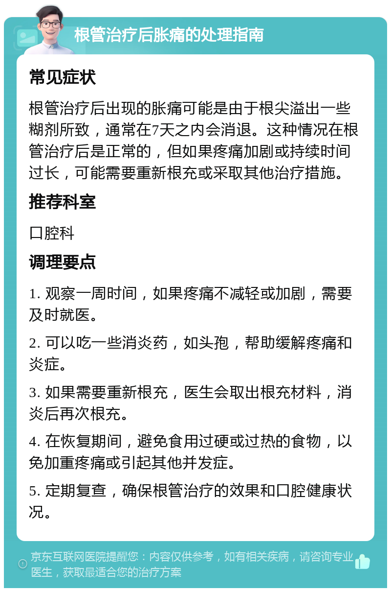 根管治疗后胀痛的处理指南 常见症状 根管治疗后出现的胀痛可能是由于根尖溢出一些糊剂所致，通常在7天之内会消退。这种情况在根管治疗后是正常的，但如果疼痛加剧或持续时间过长，可能需要重新根充或采取其他治疗措施。 推荐科室 口腔科 调理要点 1. 观察一周时间，如果疼痛不减轻或加剧，需要及时就医。 2. 可以吃一些消炎药，如头孢，帮助缓解疼痛和炎症。 3. 如果需要重新根充，医生会取出根充材料，消炎后再次根充。 4. 在恢复期间，避免食用过硬或过热的食物，以免加重疼痛或引起其他并发症。 5. 定期复查，确保根管治疗的效果和口腔健康状况。