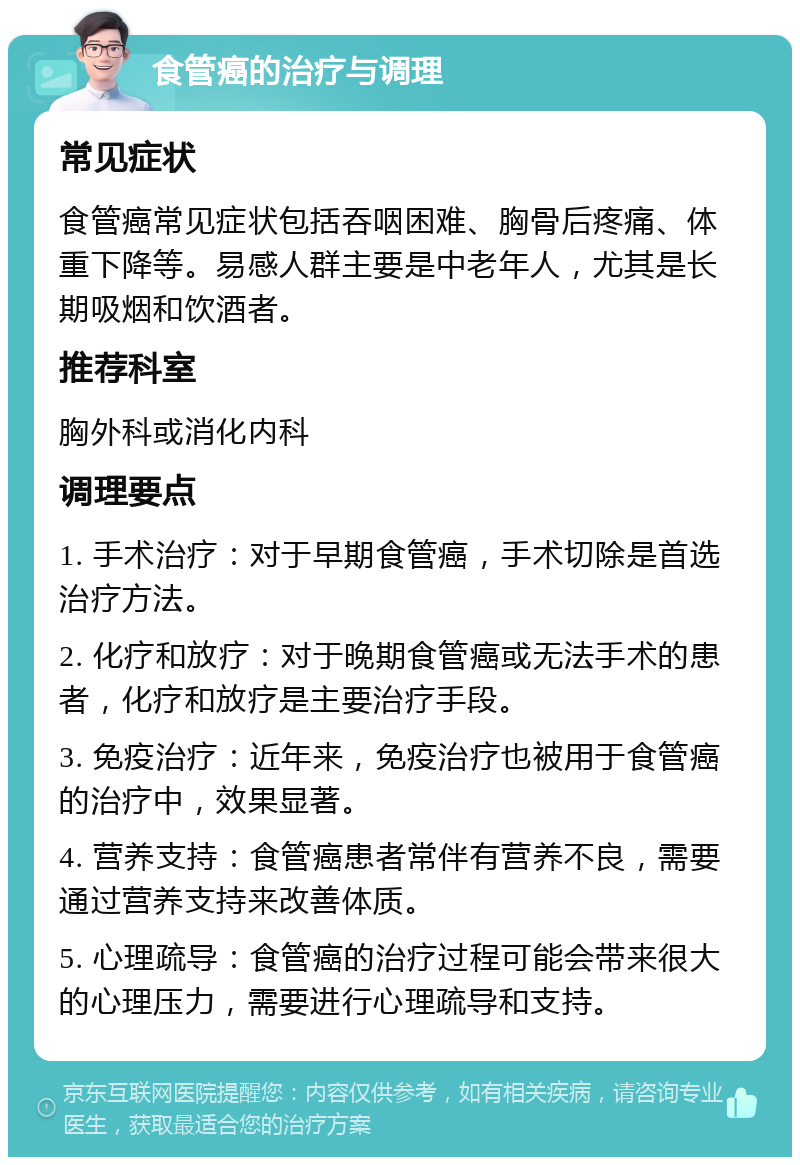 食管癌的治疗与调理 常见症状 食管癌常见症状包括吞咽困难、胸骨后疼痛、体重下降等。易感人群主要是中老年人，尤其是长期吸烟和饮酒者。 推荐科室 胸外科或消化内科 调理要点 1. 手术治疗：对于早期食管癌，手术切除是首选治疗方法。 2. 化疗和放疗：对于晚期食管癌或无法手术的患者，化疗和放疗是主要治疗手段。 3. 免疫治疗：近年来，免疫治疗也被用于食管癌的治疗中，效果显著。 4. 营养支持：食管癌患者常伴有营养不良，需要通过营养支持来改善体质。 5. 心理疏导：食管癌的治疗过程可能会带来很大的心理压力，需要进行心理疏导和支持。