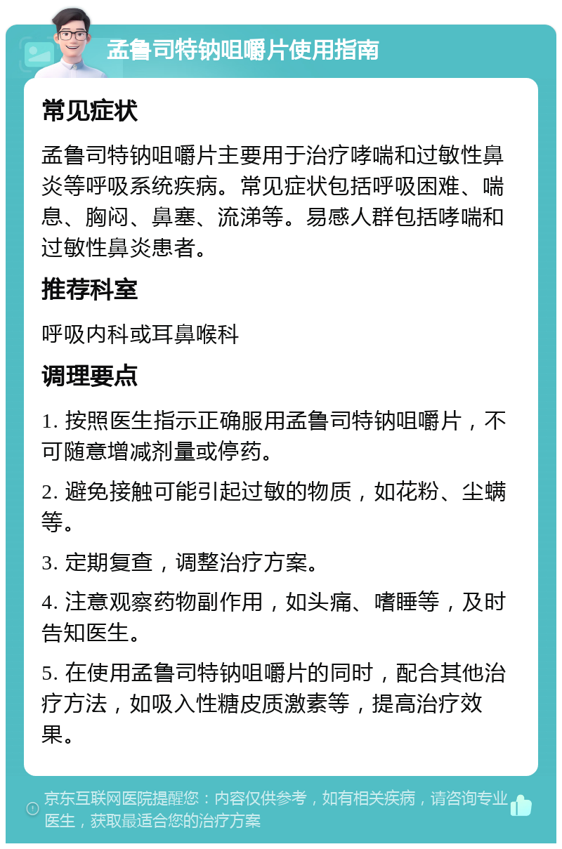 孟鲁司特钠咀嚼片使用指南 常见症状 孟鲁司特钠咀嚼片主要用于治疗哮喘和过敏性鼻炎等呼吸系统疾病。常见症状包括呼吸困难、喘息、胸闷、鼻塞、流涕等。易感人群包括哮喘和过敏性鼻炎患者。 推荐科室 呼吸内科或耳鼻喉科 调理要点 1. 按照医生指示正确服用孟鲁司特钠咀嚼片，不可随意增减剂量或停药。 2. 避免接触可能引起过敏的物质，如花粉、尘螨等。 3. 定期复查，调整治疗方案。 4. 注意观察药物副作用，如头痛、嗜睡等，及时告知医生。 5. 在使用孟鲁司特钠咀嚼片的同时，配合其他治疗方法，如吸入性糖皮质激素等，提高治疗效果。