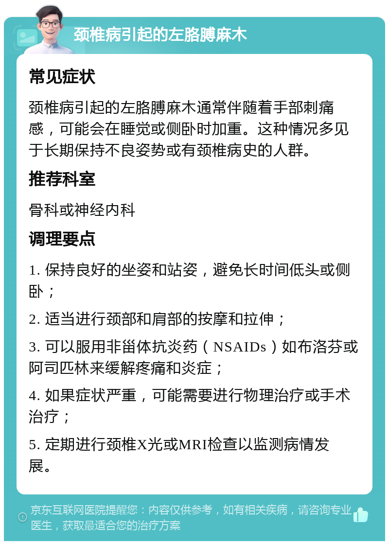 颈椎病引起的左胳膊麻木 常见症状 颈椎病引起的左胳膊麻木通常伴随着手部刺痛感，可能会在睡觉或侧卧时加重。这种情况多见于长期保持不良姿势或有颈椎病史的人群。 推荐科室 骨科或神经内科 调理要点 1. 保持良好的坐姿和站姿，避免长时间低头或侧卧； 2. 适当进行颈部和肩部的按摩和拉伸； 3. 可以服用非甾体抗炎药（NSAIDs）如布洛芬或阿司匹林来缓解疼痛和炎症； 4. 如果症状严重，可能需要进行物理治疗或手术治疗； 5. 定期进行颈椎X光或MRI检查以监测病情发展。