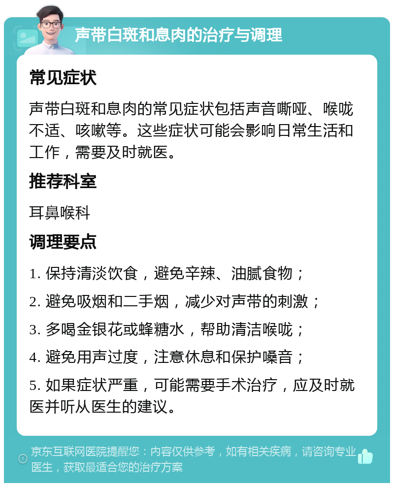 声带白斑和息肉的治疗与调理 常见症状 声带白斑和息肉的常见症状包括声音嘶哑、喉咙不适、咳嗽等。这些症状可能会影响日常生活和工作，需要及时就医。 推荐科室 耳鼻喉科 调理要点 1. 保持清淡饮食，避免辛辣、油腻食物； 2. 避免吸烟和二手烟，减少对声带的刺激； 3. 多喝金银花或蜂糖水，帮助清洁喉咙； 4. 避免用声过度，注意休息和保护嗓音； 5. 如果症状严重，可能需要手术治疗，应及时就医并听从医生的建议。