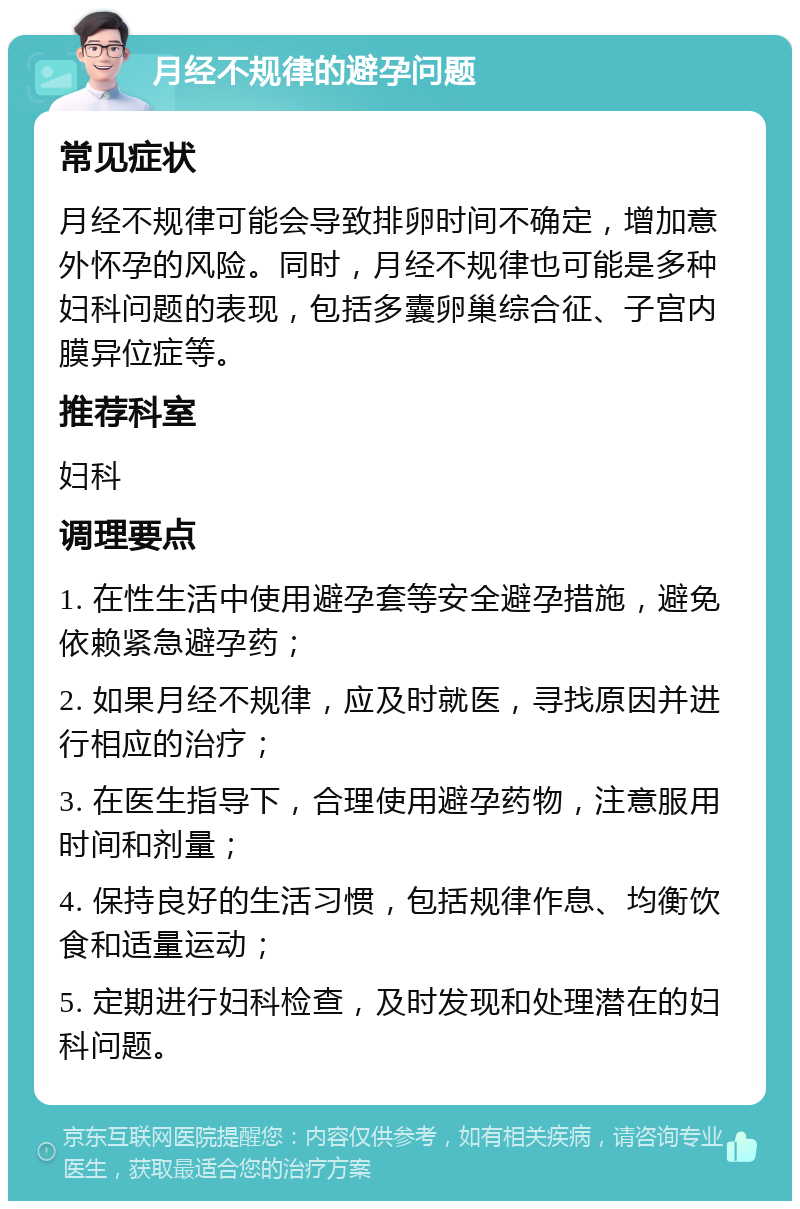 月经不规律的避孕问题 常见症状 月经不规律可能会导致排卵时间不确定，增加意外怀孕的风险。同时，月经不规律也可能是多种妇科问题的表现，包括多囊卵巢综合征、子宫内膜异位症等。 推荐科室 妇科 调理要点 1. 在性生活中使用避孕套等安全避孕措施，避免依赖紧急避孕药； 2. 如果月经不规律，应及时就医，寻找原因并进行相应的治疗； 3. 在医生指导下，合理使用避孕药物，注意服用时间和剂量； 4. 保持良好的生活习惯，包括规律作息、均衡饮食和适量运动； 5. 定期进行妇科检查，及时发现和处理潜在的妇科问题。