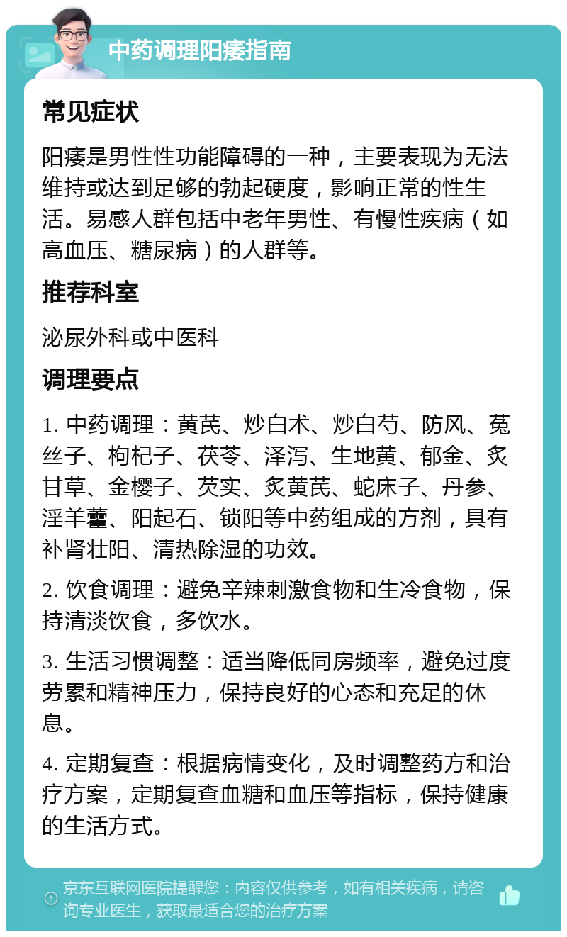 中药调理阳痿指南 常见症状 阳痿是男性性功能障碍的一种，主要表现为无法维持或达到足够的勃起硬度，影响正常的性生活。易感人群包括中老年男性、有慢性疾病（如高血压、糖尿病）的人群等。 推荐科室 泌尿外科或中医科 调理要点 1. 中药调理：黄芪、炒白术、炒白芍、防风、菟丝子、枸杞子、茯苓、泽泻、生地黄、郁金、炙甘草、金樱子、芡实、炙黄芪、蛇床子、丹参、淫羊藿、阳起石、锁阳等中药组成的方剂，具有补肾壮阳、清热除湿的功效。 2. 饮食调理：避免辛辣刺激食物和生冷食物，保持清淡饮食，多饮水。 3. 生活习惯调整：适当降低同房频率，避免过度劳累和精神压力，保持良好的心态和充足的休息。 4. 定期复查：根据病情变化，及时调整药方和治疗方案，定期复查血糖和血压等指标，保持健康的生活方式。