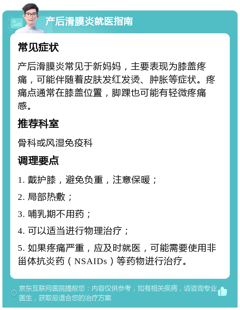 产后滑膜炎就医指南 常见症状 产后滑膜炎常见于新妈妈，主要表现为膝盖疼痛，可能伴随着皮肤发红发烫、肿胀等症状。疼痛点通常在膝盖位置，脚踝也可能有轻微疼痛感。 推荐科室 骨科或风湿免疫科 调理要点 1. 戴护膝，避免负重，注意保暖； 2. 局部热敷； 3. 哺乳期不用药； 4. 可以适当进行物理治疗； 5. 如果疼痛严重，应及时就医，可能需要使用非甾体抗炎药（NSAIDs）等药物进行治疗。