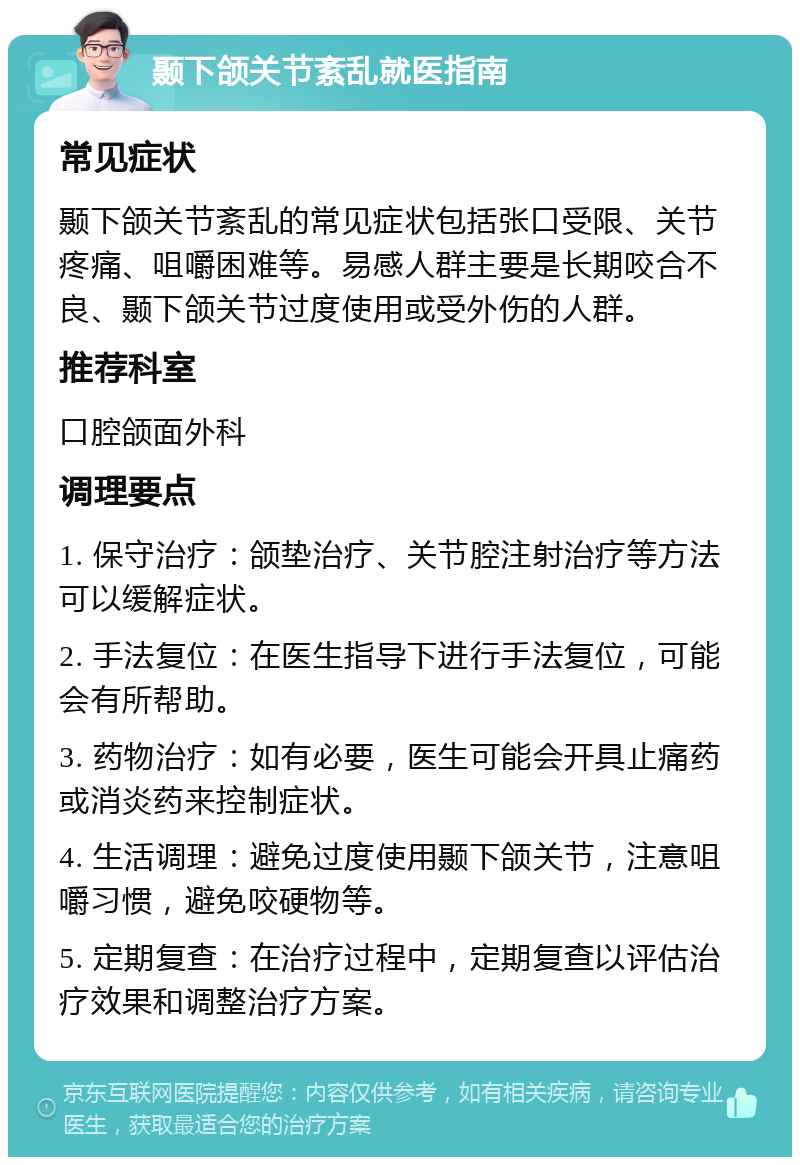 颞下颌关节紊乱就医指南 常见症状 颞下颌关节紊乱的常见症状包括张口受限、关节疼痛、咀嚼困难等。易感人群主要是长期咬合不良、颞下颌关节过度使用或受外伤的人群。 推荐科室 口腔颌面外科 调理要点 1. 保守治疗：颌垫治疗、关节腔注射治疗等方法可以缓解症状。 2. 手法复位：在医生指导下进行手法复位，可能会有所帮助。 3. 药物治疗：如有必要，医生可能会开具止痛药或消炎药来控制症状。 4. 生活调理：避免过度使用颞下颌关节，注意咀嚼习惯，避免咬硬物等。 5. 定期复查：在治疗过程中，定期复查以评估治疗效果和调整治疗方案。