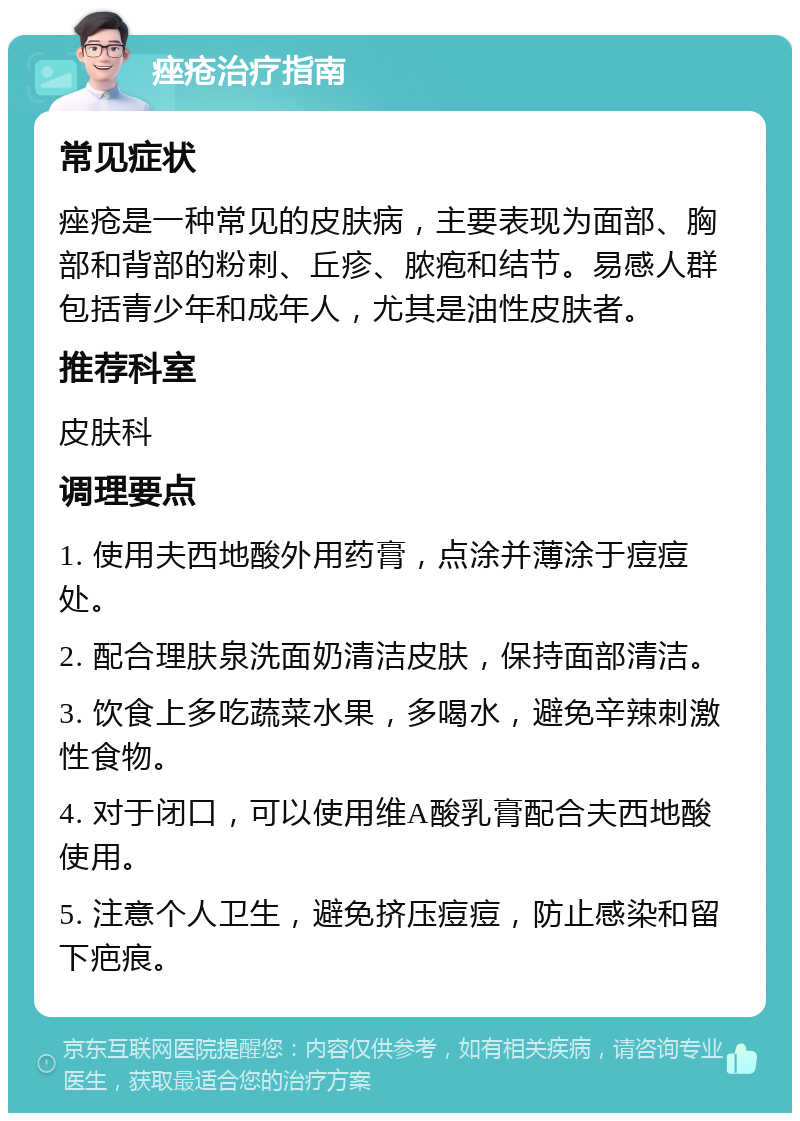 痤疮治疗指南 常见症状 痤疮是一种常见的皮肤病，主要表现为面部、胸部和背部的粉刺、丘疹、脓疱和结节。易感人群包括青少年和成年人，尤其是油性皮肤者。 推荐科室 皮肤科 调理要点 1. 使用夫西地酸外用药膏，点涂并薄涂于痘痘处。 2. 配合理肤泉洗面奶清洁皮肤，保持面部清洁。 3. 饮食上多吃蔬菜水果，多喝水，避免辛辣刺激性食物。 4. 对于闭口，可以使用维A酸乳膏配合夫西地酸使用。 5. 注意个人卫生，避免挤压痘痘，防止感染和留下疤痕。