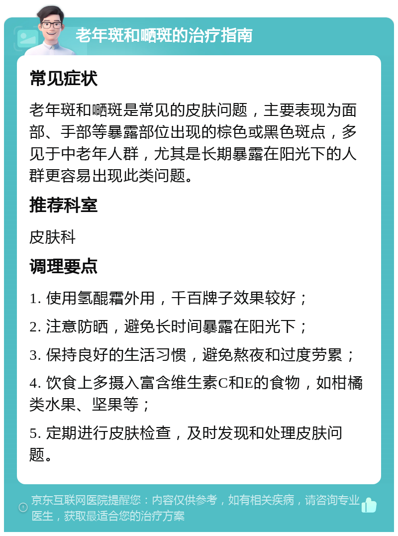 老年斑和嗮斑的治疗指南 常见症状 老年斑和嗮斑是常见的皮肤问题，主要表现为面部、手部等暴露部位出现的棕色或黑色斑点，多见于中老年人群，尤其是长期暴露在阳光下的人群更容易出现此类问题。 推荐科室 皮肤科 调理要点 1. 使用氢醌霜外用，千百牌子效果较好； 2. 注意防晒，避免长时间暴露在阳光下； 3. 保持良好的生活习惯，避免熬夜和过度劳累； 4. 饮食上多摄入富含维生素C和E的食物，如柑橘类水果、坚果等； 5. 定期进行皮肤检查，及时发现和处理皮肤问题。