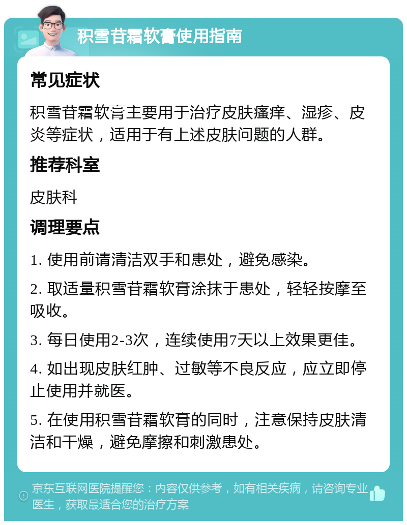 积雪苷霜软膏使用指南 常见症状 积雪苷霜软膏主要用于治疗皮肤瘙痒、湿疹、皮炎等症状，适用于有上述皮肤问题的人群。 推荐科室 皮肤科 调理要点 1. 使用前请清洁双手和患处，避免感染。 2. 取适量积雪苷霜软膏涂抹于患处，轻轻按摩至吸收。 3. 每日使用2-3次，连续使用7天以上效果更佳。 4. 如出现皮肤红肿、过敏等不良反应，应立即停止使用并就医。 5. 在使用积雪苷霜软膏的同时，注意保持皮肤清洁和干燥，避免摩擦和刺激患处。