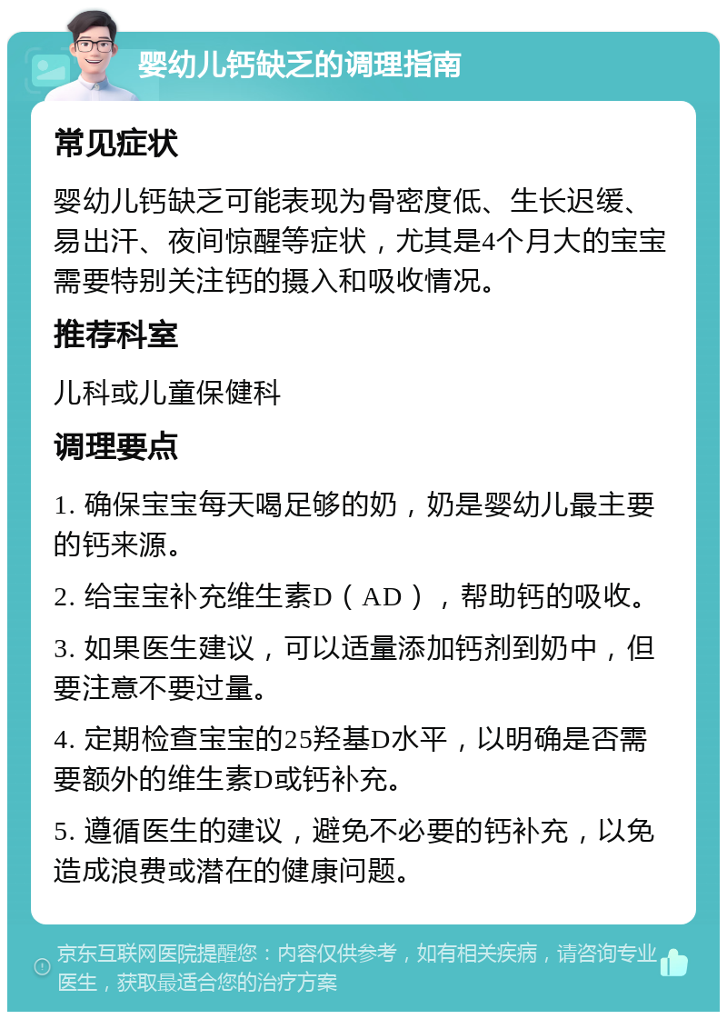 婴幼儿钙缺乏的调理指南 常见症状 婴幼儿钙缺乏可能表现为骨密度低、生长迟缓、易出汗、夜间惊醒等症状，尤其是4个月大的宝宝需要特别关注钙的摄入和吸收情况。 推荐科室 儿科或儿童保健科 调理要点 1. 确保宝宝每天喝足够的奶，奶是婴幼儿最主要的钙来源。 2. 给宝宝补充维生素D（AD），帮助钙的吸收。 3. 如果医生建议，可以适量添加钙剂到奶中，但要注意不要过量。 4. 定期检查宝宝的25羟基D水平，以明确是否需要额外的维生素D或钙补充。 5. 遵循医生的建议，避免不必要的钙补充，以免造成浪费或潜在的健康问题。