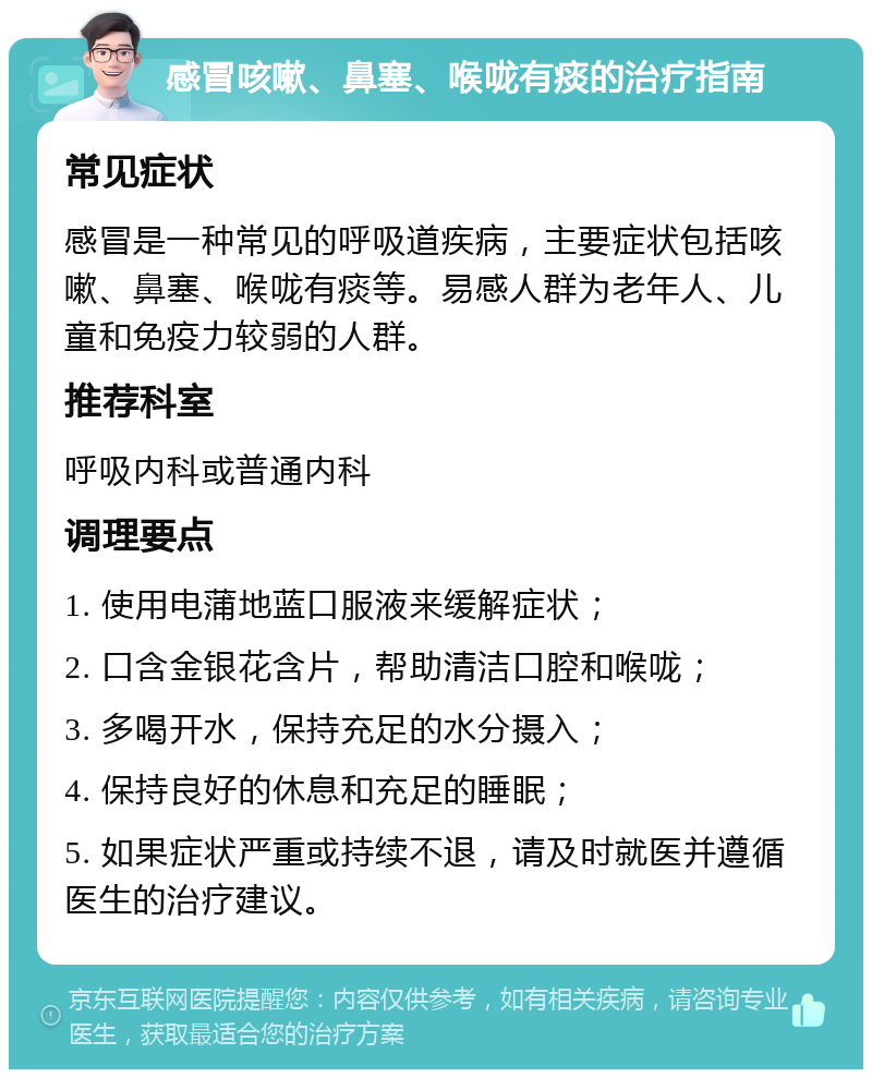 感冒咳嗽、鼻塞、喉咙有痰的治疗指南 常见症状 感冒是一种常见的呼吸道疾病，主要症状包括咳嗽、鼻塞、喉咙有痰等。易感人群为老年人、儿童和免疫力较弱的人群。 推荐科室 呼吸内科或普通内科 调理要点 1. 使用电蒲地蓝口服液来缓解症状； 2. 口含金银花含片，帮助清洁口腔和喉咙； 3. 多喝开水，保持充足的水分摄入； 4. 保持良好的休息和充足的睡眠； 5. 如果症状严重或持续不退，请及时就医并遵循医生的治疗建议。